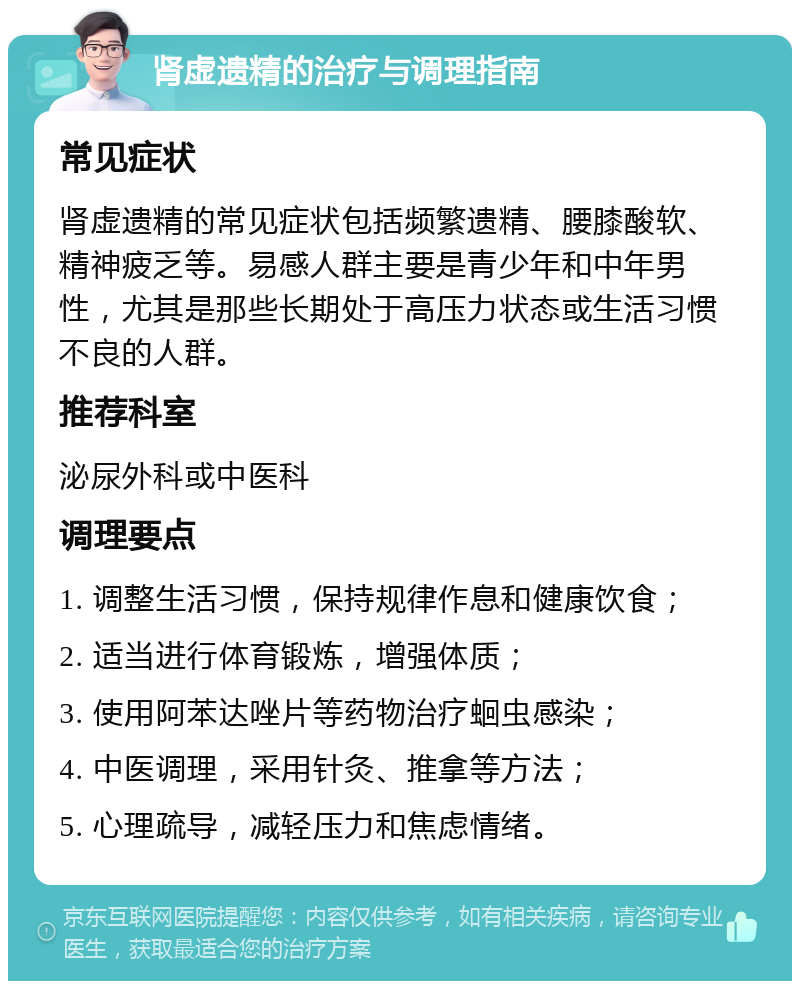 肾虚遗精的治疗与调理指南 常见症状 肾虚遗精的常见症状包括频繁遗精、腰膝酸软、精神疲乏等。易感人群主要是青少年和中年男性，尤其是那些长期处于高压力状态或生活习惯不良的人群。 推荐科室 泌尿外科或中医科 调理要点 1. 调整生活习惯，保持规律作息和健康饮食； 2. 适当进行体育锻炼，增强体质； 3. 使用阿苯达唑片等药物治疗蛔虫感染； 4. 中医调理，采用针灸、推拿等方法； 5. 心理疏导，减轻压力和焦虑情绪。