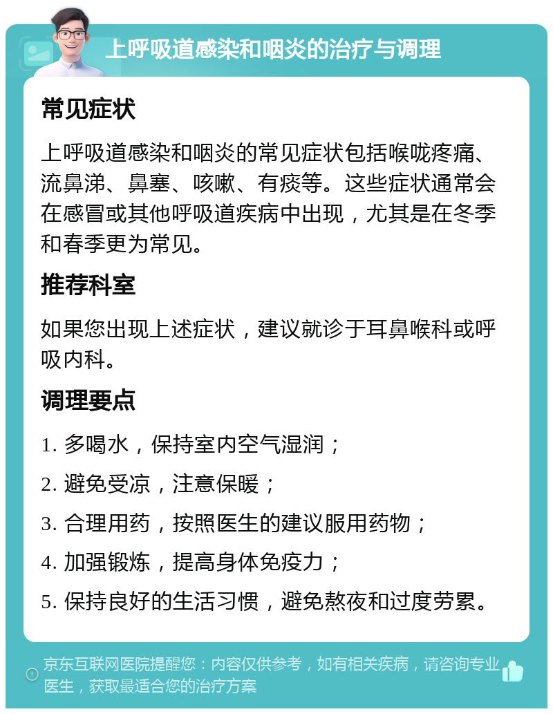 上呼吸道感染和咽炎的治疗与调理 常见症状 上呼吸道感染和咽炎的常见症状包括喉咙疼痛、流鼻涕、鼻塞、咳嗽、有痰等。这些症状通常会在感冒或其他呼吸道疾病中出现，尤其是在冬季和春季更为常见。 推荐科室 如果您出现上述症状，建议就诊于耳鼻喉科或呼吸内科。 调理要点 1. 多喝水，保持室内空气湿润； 2. 避免受凉，注意保暖； 3. 合理用药，按照医生的建议服用药物； 4. 加强锻炼，提高身体免疫力； 5. 保持良好的生活习惯，避免熬夜和过度劳累。