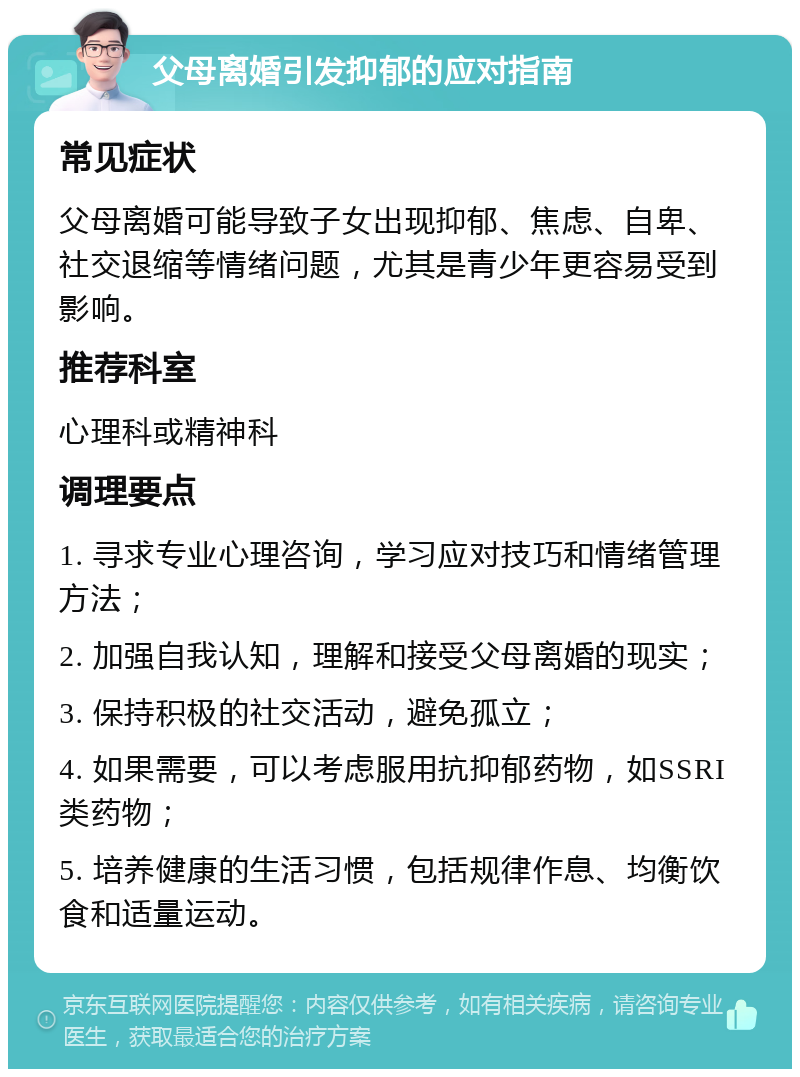 父母离婚引发抑郁的应对指南 常见症状 父母离婚可能导致子女出现抑郁、焦虑、自卑、社交退缩等情绪问题，尤其是青少年更容易受到影响。 推荐科室 心理科或精神科 调理要点 1. 寻求专业心理咨询，学习应对技巧和情绪管理方法； 2. 加强自我认知，理解和接受父母离婚的现实； 3. 保持积极的社交活动，避免孤立； 4. 如果需要，可以考虑服用抗抑郁药物，如SSRI类药物； 5. 培养健康的生活习惯，包括规律作息、均衡饮食和适量运动。