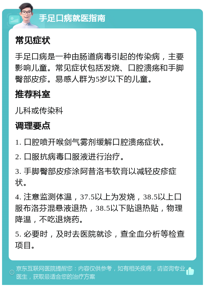 手足口病就医指南 常见症状 手足口病是一种由肠道病毒引起的传染病，主要影响儿童。常见症状包括发烧、口腔溃疡和手脚臀部皮疹。易感人群为5岁以下的儿童。 推荐科室 儿科或传染科 调理要点 1. 口腔喷开喉剑气雾剂缓解口腔溃疡症状。 2. 口服抗病毒口服液进行治疗。 3. 手脚臀部皮疹涂阿昔洛韦软膏以减轻皮疹症状。 4. 注意监测体温，37.5以上为发烧，38.5以上口服布洛芬混悬液退热，38.5以下贴退热贴，物理降温，不吃退烧药。 5. 必要时，及时去医院就诊，查全血分析等检查项目。