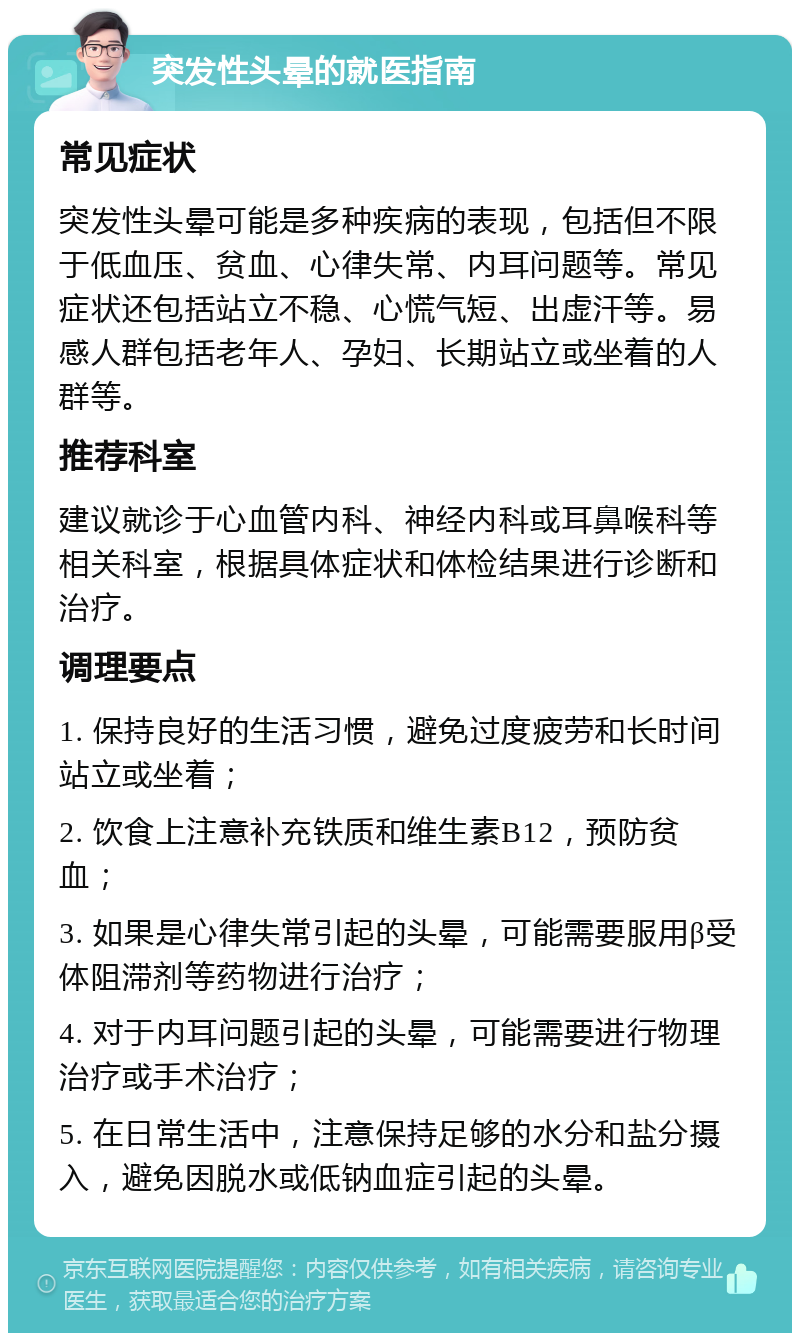 突发性头晕的就医指南 常见症状 突发性头晕可能是多种疾病的表现，包括但不限于低血压、贫血、心律失常、内耳问题等。常见症状还包括站立不稳、心慌气短、出虚汗等。易感人群包括老年人、孕妇、长期站立或坐着的人群等。 推荐科室 建议就诊于心血管内科、神经内科或耳鼻喉科等相关科室，根据具体症状和体检结果进行诊断和治疗。 调理要点 1. 保持良好的生活习惯，避免过度疲劳和长时间站立或坐着； 2. 饮食上注意补充铁质和维生素B12，预防贫血； 3. 如果是心律失常引起的头晕，可能需要服用β受体阻滞剂等药物进行治疗； 4. 对于内耳问题引起的头晕，可能需要进行物理治疗或手术治疗； 5. 在日常生活中，注意保持足够的水分和盐分摄入，避免因脱水或低钠血症引起的头晕。