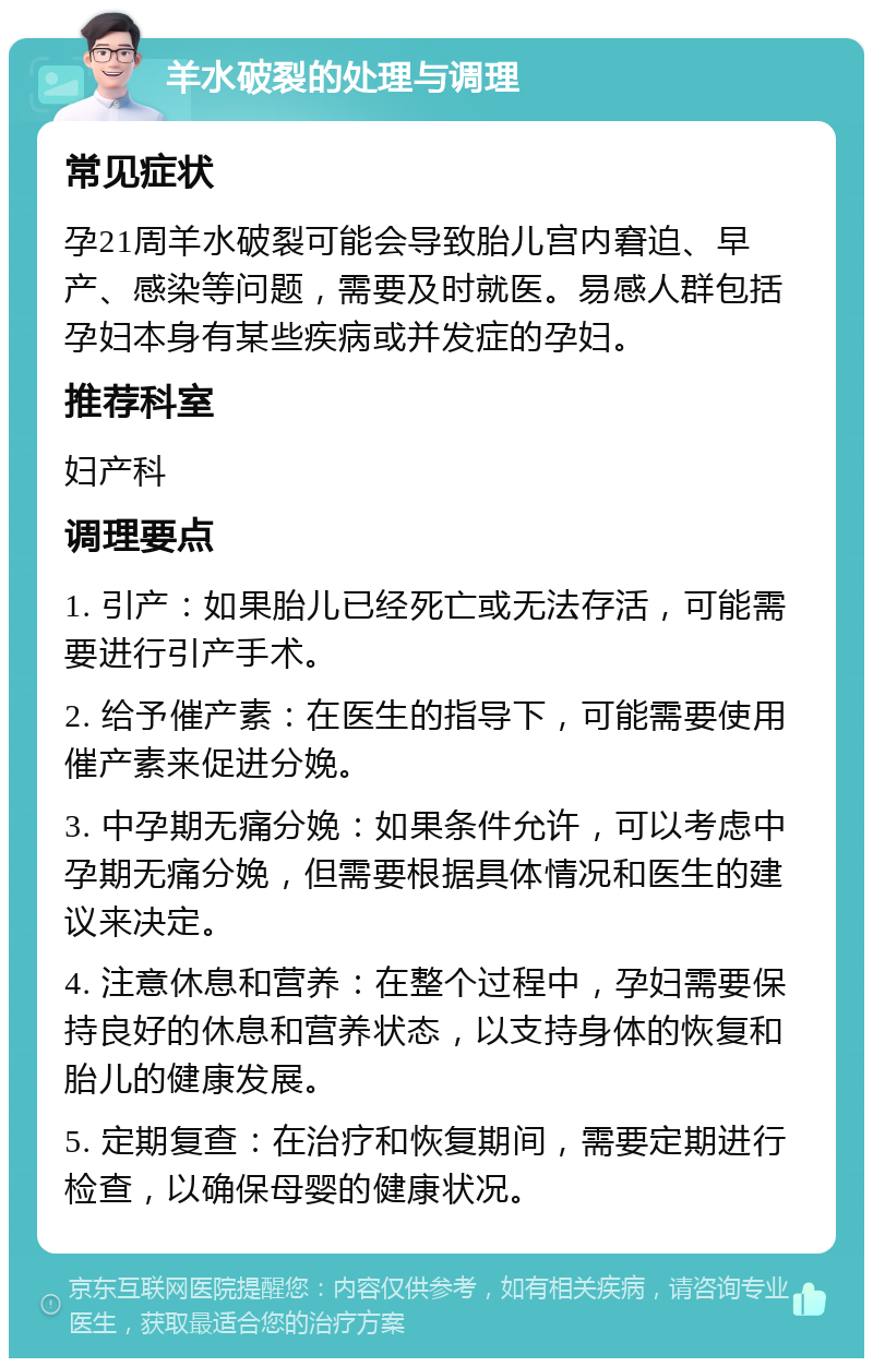 羊水破裂的处理与调理 常见症状 孕21周羊水破裂可能会导致胎儿宫内窘迫、早产、感染等问题，需要及时就医。易感人群包括孕妇本身有某些疾病或并发症的孕妇。 推荐科室 妇产科 调理要点 1. 引产：如果胎儿已经死亡或无法存活，可能需要进行引产手术。 2. 给予催产素：在医生的指导下，可能需要使用催产素来促进分娩。 3. 中孕期无痛分娩：如果条件允许，可以考虑中孕期无痛分娩，但需要根据具体情况和医生的建议来决定。 4. 注意休息和营养：在整个过程中，孕妇需要保持良好的休息和营养状态，以支持身体的恢复和胎儿的健康发展。 5. 定期复查：在治疗和恢复期间，需要定期进行检查，以确保母婴的健康状况。