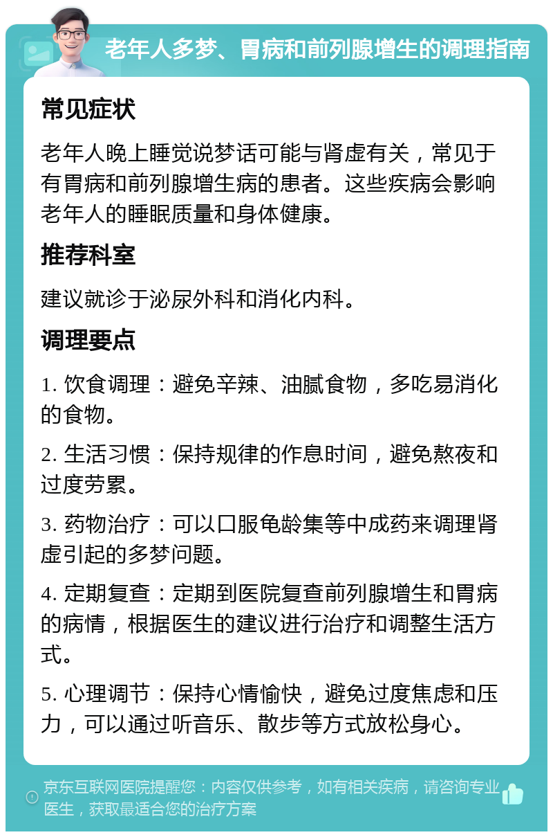 老年人多梦、胃病和前列腺增生的调理指南 常见症状 老年人晚上睡觉说梦话可能与肾虚有关，常见于有胃病和前列腺增生病的患者。这些疾病会影响老年人的睡眠质量和身体健康。 推荐科室 建议就诊于泌尿外科和消化内科。 调理要点 1. 饮食调理：避免辛辣、油腻食物，多吃易消化的食物。 2. 生活习惯：保持规律的作息时间，避免熬夜和过度劳累。 3. 药物治疗：可以口服龟龄集等中成药来调理肾虚引起的多梦问题。 4. 定期复查：定期到医院复查前列腺增生和胃病的病情，根据医生的建议进行治疗和调整生活方式。 5. 心理调节：保持心情愉快，避免过度焦虑和压力，可以通过听音乐、散步等方式放松身心。