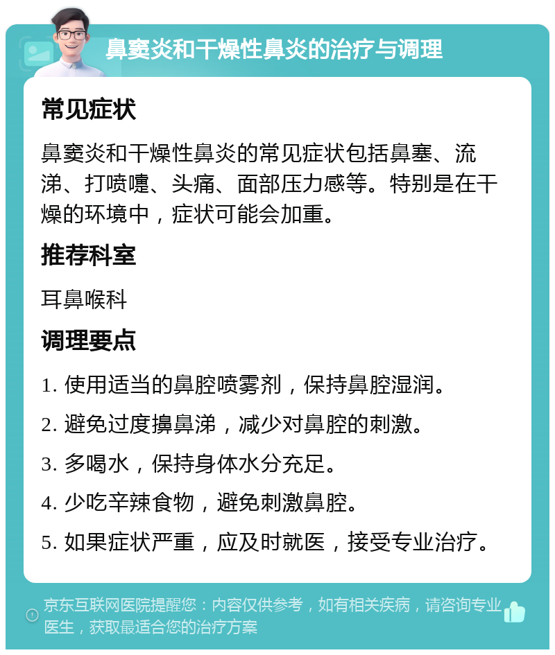 鼻窦炎和干燥性鼻炎的治疗与调理 常见症状 鼻窦炎和干燥性鼻炎的常见症状包括鼻塞、流涕、打喷嚏、头痛、面部压力感等。特别是在干燥的环境中，症状可能会加重。 推荐科室 耳鼻喉科 调理要点 1. 使用适当的鼻腔喷雾剂，保持鼻腔湿润。 2. 避免过度擤鼻涕，减少对鼻腔的刺激。 3. 多喝水，保持身体水分充足。 4. 少吃辛辣食物，避免刺激鼻腔。 5. 如果症状严重，应及时就医，接受专业治疗。