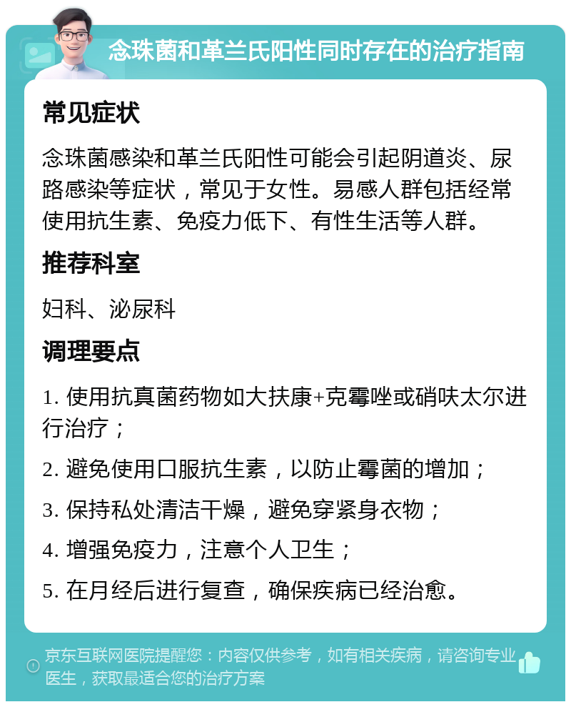 念珠菌和革兰氏阳性同时存在的治疗指南 常见症状 念珠菌感染和革兰氏阳性可能会引起阴道炎、尿路感染等症状，常见于女性。易感人群包括经常使用抗生素、免疫力低下、有性生活等人群。 推荐科室 妇科、泌尿科 调理要点 1. 使用抗真菌药物如大扶康+克霉唑或硝呋太尔进行治疗； 2. 避免使用口服抗生素，以防止霉菌的增加； 3. 保持私处清洁干燥，避免穿紧身衣物； 4. 增强免疫力，注意个人卫生； 5. 在月经后进行复查，确保疾病已经治愈。