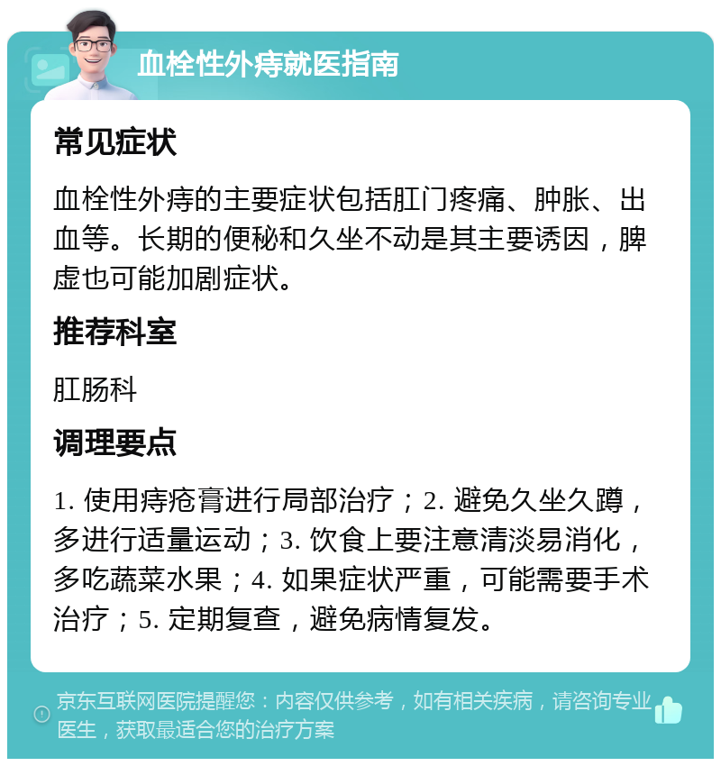 血栓性外痔就医指南 常见症状 血栓性外痔的主要症状包括肛门疼痛、肿胀、出血等。长期的便秘和久坐不动是其主要诱因，脾虚也可能加剧症状。 推荐科室 肛肠科 调理要点 1. 使用痔疮膏进行局部治疗；2. 避免久坐久蹲，多进行适量运动；3. 饮食上要注意清淡易消化，多吃蔬菜水果；4. 如果症状严重，可能需要手术治疗；5. 定期复查，避免病情复发。