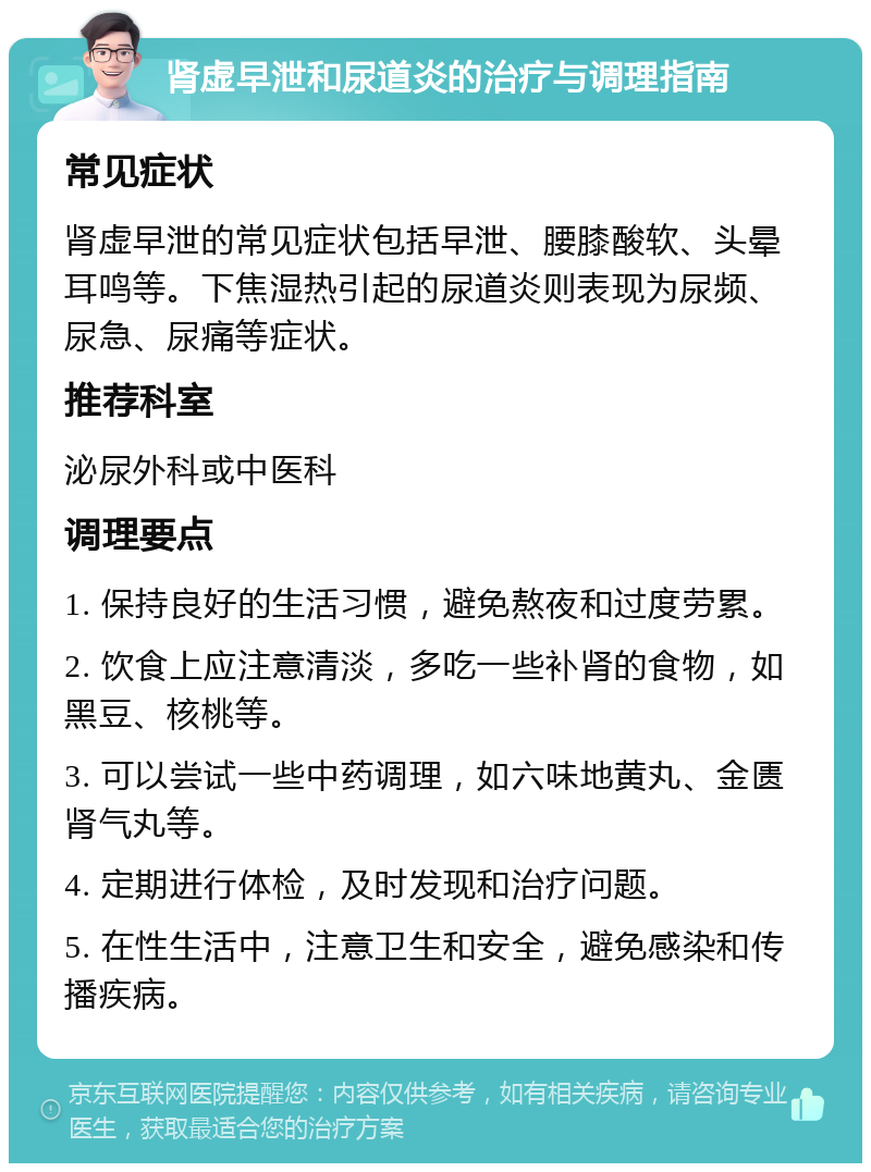 肾虚早泄和尿道炎的治疗与调理指南 常见症状 肾虚早泄的常见症状包括早泄、腰膝酸软、头晕耳鸣等。下焦湿热引起的尿道炎则表现为尿频、尿急、尿痛等症状。 推荐科室 泌尿外科或中医科 调理要点 1. 保持良好的生活习惯，避免熬夜和过度劳累。 2. 饮食上应注意清淡，多吃一些补肾的食物，如黑豆、核桃等。 3. 可以尝试一些中药调理，如六味地黄丸、金匮肾气丸等。 4. 定期进行体检，及时发现和治疗问题。 5. 在性生活中，注意卫生和安全，避免感染和传播疾病。