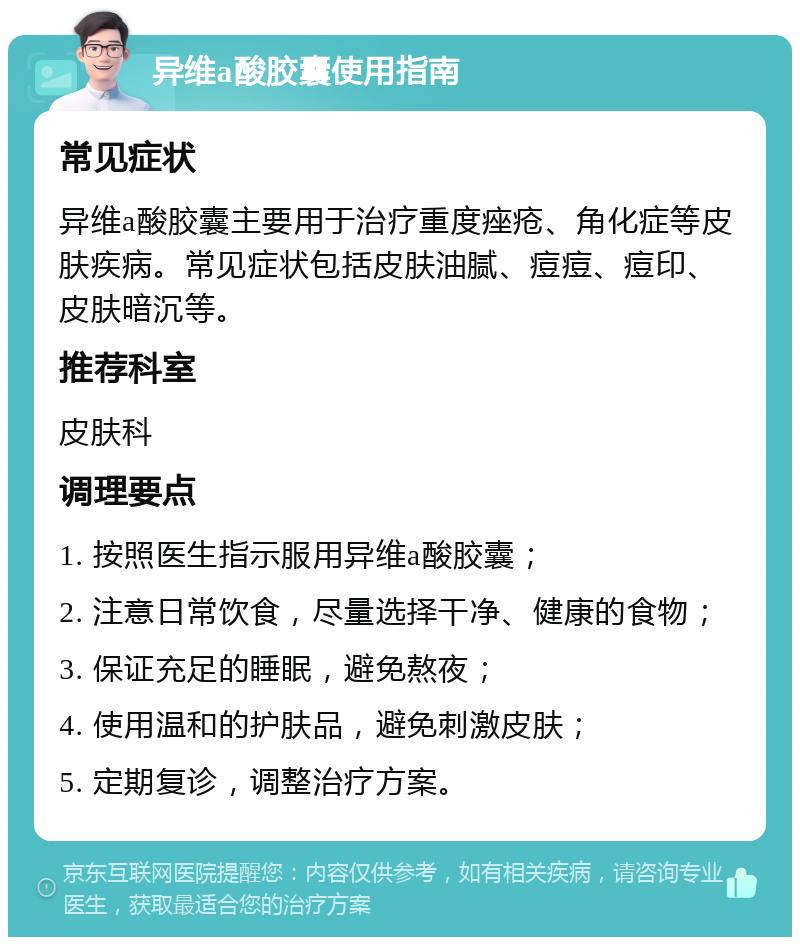 异维a酸胶囊使用指南 常见症状 异维a酸胶囊主要用于治疗重度痤疮、角化症等皮肤疾病。常见症状包括皮肤油腻、痘痘、痘印、皮肤暗沉等。 推荐科室 皮肤科 调理要点 1. 按照医生指示服用异维a酸胶囊； 2. 注意日常饮食，尽量选择干净、健康的食物； 3. 保证充足的睡眠，避免熬夜； 4. 使用温和的护肤品，避免刺激皮肤； 5. 定期复诊，调整治疗方案。