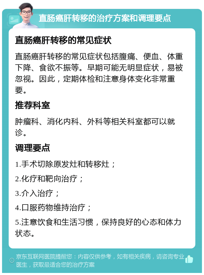 直肠癌肝转移的治疗方案和调理要点 直肠癌肝转移的常见症状 直肠癌肝转移的常见症状包括腹痛、便血、体重下降、食欲不振等。早期可能无明显症状，易被忽视。因此，定期体检和注意身体变化非常重要。 推荐科室 肿瘤科、消化内科、外科等相关科室都可以就诊。 调理要点 1.手术切除原发灶和转移灶； 2.化疗和靶向治疗； 3.介入治疗； 4.口服药物维持治疗； 5.注意饮食和生活习惯，保持良好的心态和体力状态。