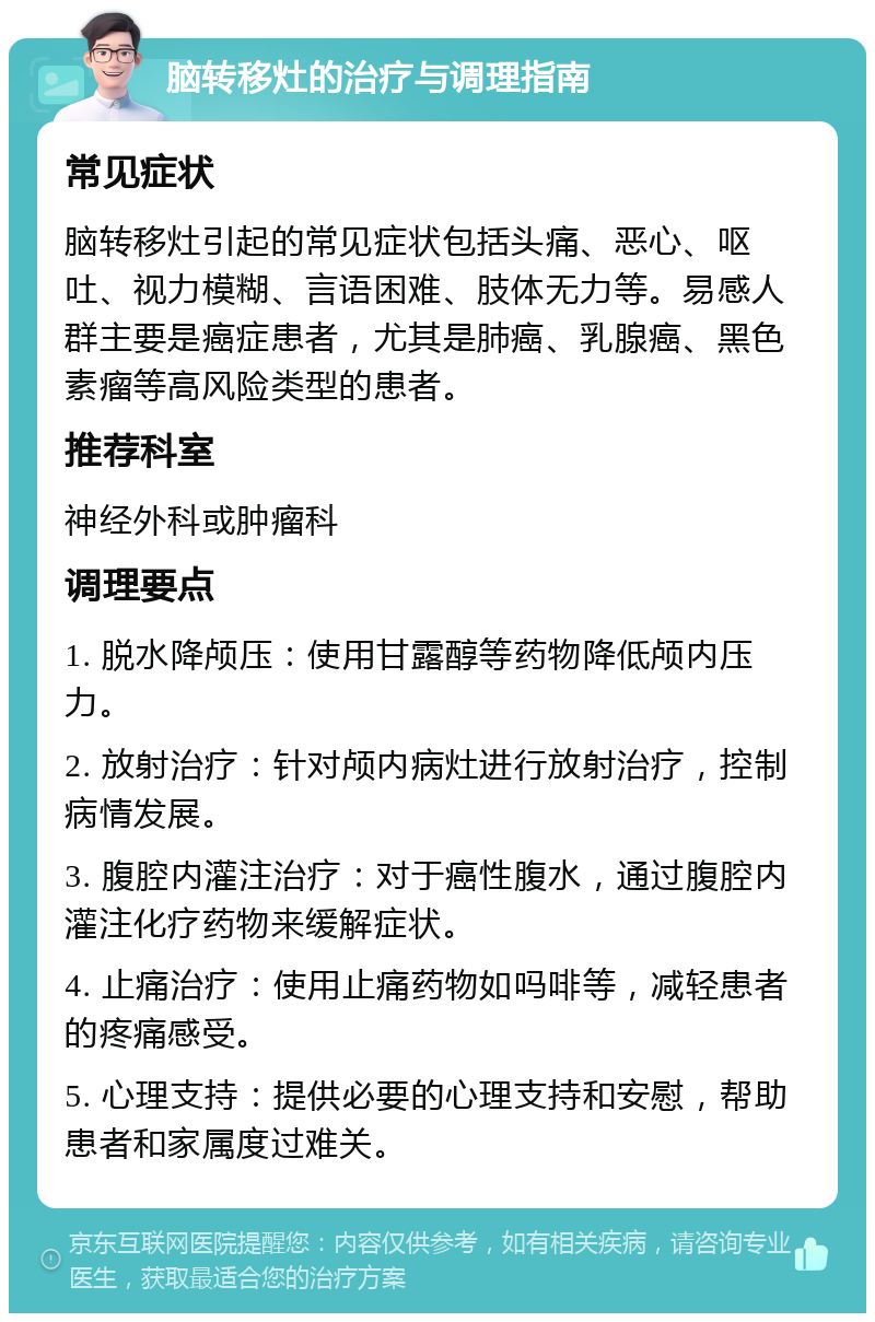 脑转移灶的治疗与调理指南 常见症状 脑转移灶引起的常见症状包括头痛、恶心、呕吐、视力模糊、言语困难、肢体无力等。易感人群主要是癌症患者，尤其是肺癌、乳腺癌、黑色素瘤等高风险类型的患者。 推荐科室 神经外科或肿瘤科 调理要点 1. 脱水降颅压：使用甘露醇等药物降低颅内压力。 2. 放射治疗：针对颅内病灶进行放射治疗，控制病情发展。 3. 腹腔内灌注治疗：对于癌性腹水，通过腹腔内灌注化疗药物来缓解症状。 4. 止痛治疗：使用止痛药物如吗啡等，减轻患者的疼痛感受。 5. 心理支持：提供必要的心理支持和安慰，帮助患者和家属度过难关。