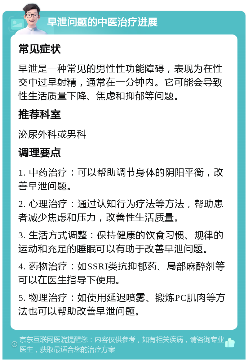 早泄问题的中医治疗进展 常见症状 早泄是一种常见的男性性功能障碍，表现为在性交中过早射精，通常在一分钟内。它可能会导致性生活质量下降、焦虑和抑郁等问题。 推荐科室 泌尿外科或男科 调理要点 1. 中药治疗：可以帮助调节身体的阴阳平衡，改善早泄问题。 2. 心理治疗：通过认知行为疗法等方法，帮助患者减少焦虑和压力，改善性生活质量。 3. 生活方式调整：保持健康的饮食习惯、规律的运动和充足的睡眠可以有助于改善早泄问题。 4. 药物治疗：如SSRI类抗抑郁药、局部麻醉剂等可以在医生指导下使用。 5. 物理治疗：如使用延迟喷雾、锻炼PC肌肉等方法也可以帮助改善早泄问题。