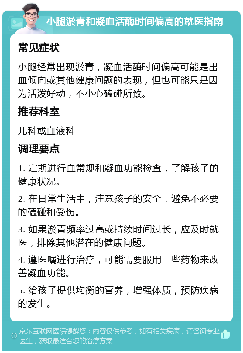 小腿淤青和凝血活酶时间偏高的就医指南 常见症状 小腿经常出现淤青，凝血活酶时间偏高可能是出血倾向或其他健康问题的表现，但也可能只是因为活泼好动，不小心磕碰所致。 推荐科室 儿科或血液科 调理要点 1. 定期进行血常规和凝血功能检查，了解孩子的健康状况。 2. 在日常生活中，注意孩子的安全，避免不必要的磕碰和受伤。 3. 如果淤青频率过高或持续时间过长，应及时就医，排除其他潜在的健康问题。 4. 遵医嘱进行治疗，可能需要服用一些药物来改善凝血功能。 5. 给孩子提供均衡的营养，增强体质，预防疾病的发生。