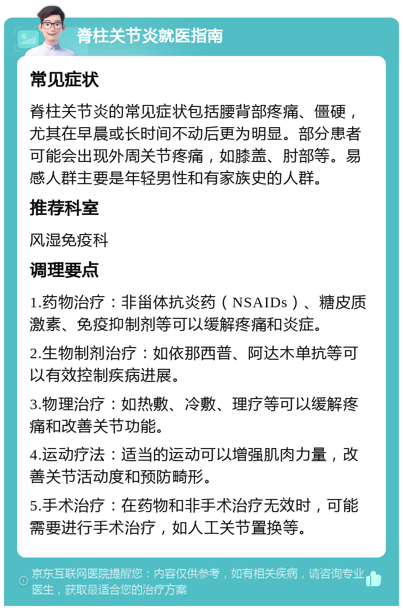 脊柱关节炎就医指南 常见症状 脊柱关节炎的常见症状包括腰背部疼痛、僵硬，尤其在早晨或长时间不动后更为明显。部分患者可能会出现外周关节疼痛，如膝盖、肘部等。易感人群主要是年轻男性和有家族史的人群。 推荐科室 风湿免疫科 调理要点 1.药物治疗：非甾体抗炎药（NSAIDs）、糖皮质激素、免疫抑制剂等可以缓解疼痛和炎症。 2.生物制剂治疗：如依那西普、阿达木单抗等可以有效控制疾病进展。 3.物理治疗：如热敷、冷敷、理疗等可以缓解疼痛和改善关节功能。 4.运动疗法：适当的运动可以增强肌肉力量，改善关节活动度和预防畸形。 5.手术治疗：在药物和非手术治疗无效时，可能需要进行手术治疗，如人工关节置换等。