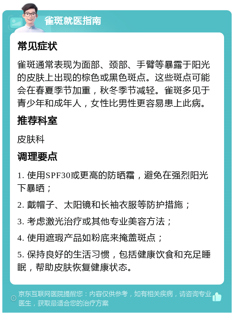 雀斑就医指南 常见症状 雀斑通常表现为面部、颈部、手臂等暴露于阳光的皮肤上出现的棕色或黑色斑点。这些斑点可能会在春夏季节加重，秋冬季节减轻。雀斑多见于青少年和成年人，女性比男性更容易患上此病。 推荐科室 皮肤科 调理要点 1. 使用SPF30或更高的防晒霜，避免在强烈阳光下暴晒； 2. 戴帽子、太阳镜和长袖衣服等防护措施； 3. 考虑激光治疗或其他专业美容方法； 4. 使用遮瑕产品如粉底来掩盖斑点； 5. 保持良好的生活习惯，包括健康饮食和充足睡眠，帮助皮肤恢复健康状态。