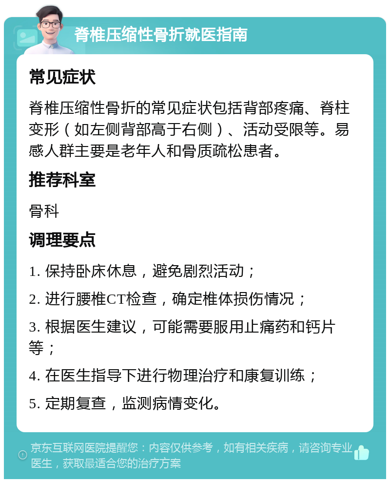 脊椎压缩性骨折就医指南 常见症状 脊椎压缩性骨折的常见症状包括背部疼痛、脊柱变形（如左侧背部高于右侧）、活动受限等。易感人群主要是老年人和骨质疏松患者。 推荐科室 骨科 调理要点 1. 保持卧床休息，避免剧烈活动； 2. 进行腰椎CT检查，确定椎体损伤情况； 3. 根据医生建议，可能需要服用止痛药和钙片等； 4. 在医生指导下进行物理治疗和康复训练； 5. 定期复查，监测病情变化。