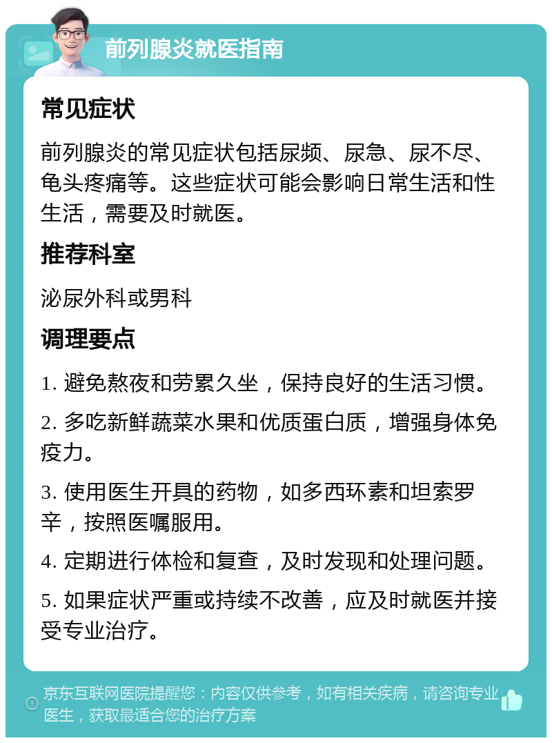 前列腺炎就医指南 常见症状 前列腺炎的常见症状包括尿频、尿急、尿不尽、龟头疼痛等。这些症状可能会影响日常生活和性生活，需要及时就医。 推荐科室 泌尿外科或男科 调理要点 1. 避免熬夜和劳累久坐，保持良好的生活习惯。 2. 多吃新鲜蔬菜水果和优质蛋白质，增强身体免疫力。 3. 使用医生开具的药物，如多西环素和坦索罗辛，按照医嘱服用。 4. 定期进行体检和复查，及时发现和处理问题。 5. 如果症状严重或持续不改善，应及时就医并接受专业治疗。