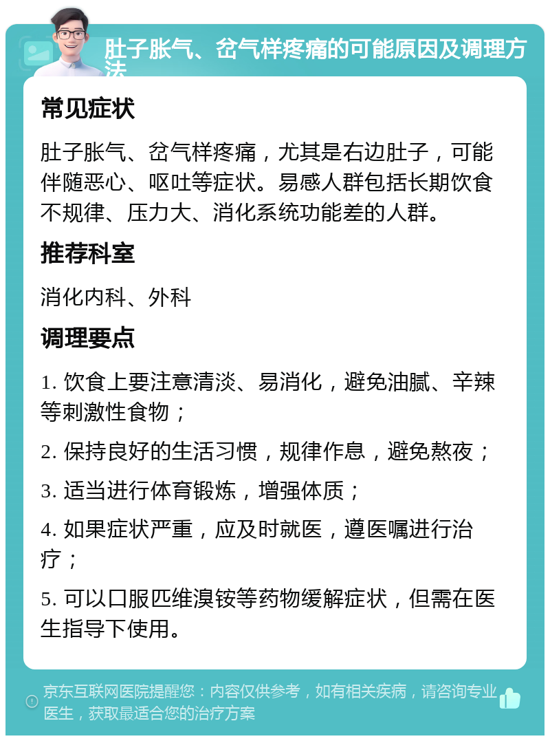 肚子胀气、岔气样疼痛的可能原因及调理方法 常见症状 肚子胀气、岔气样疼痛，尤其是右边肚子，可能伴随恶心、呕吐等症状。易感人群包括长期饮食不规律、压力大、消化系统功能差的人群。 推荐科室 消化内科、外科 调理要点 1. 饮食上要注意清淡、易消化，避免油腻、辛辣等刺激性食物； 2. 保持良好的生活习惯，规律作息，避免熬夜； 3. 适当进行体育锻炼，增强体质； 4. 如果症状严重，应及时就医，遵医嘱进行治疗； 5. 可以口服匹维溴铵等药物缓解症状，但需在医生指导下使用。