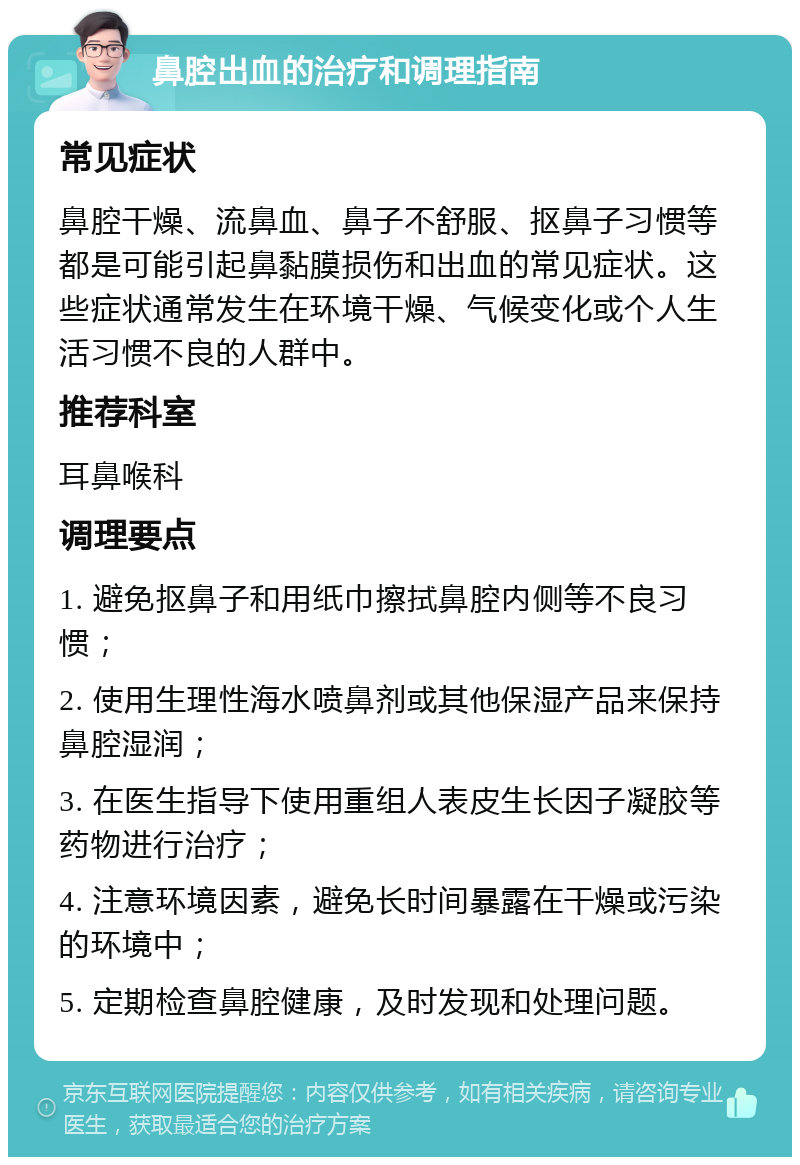 鼻腔出血的治疗和调理指南 常见症状 鼻腔干燥、流鼻血、鼻子不舒服、抠鼻子习惯等都是可能引起鼻黏膜损伤和出血的常见症状。这些症状通常发生在环境干燥、气候变化或个人生活习惯不良的人群中。 推荐科室 耳鼻喉科 调理要点 1. 避免抠鼻子和用纸巾擦拭鼻腔内侧等不良习惯； 2. 使用生理性海水喷鼻剂或其他保湿产品来保持鼻腔湿润； 3. 在医生指导下使用重组人表皮生长因子凝胶等药物进行治疗； 4. 注意环境因素，避免长时间暴露在干燥或污染的环境中； 5. 定期检查鼻腔健康，及时发现和处理问题。