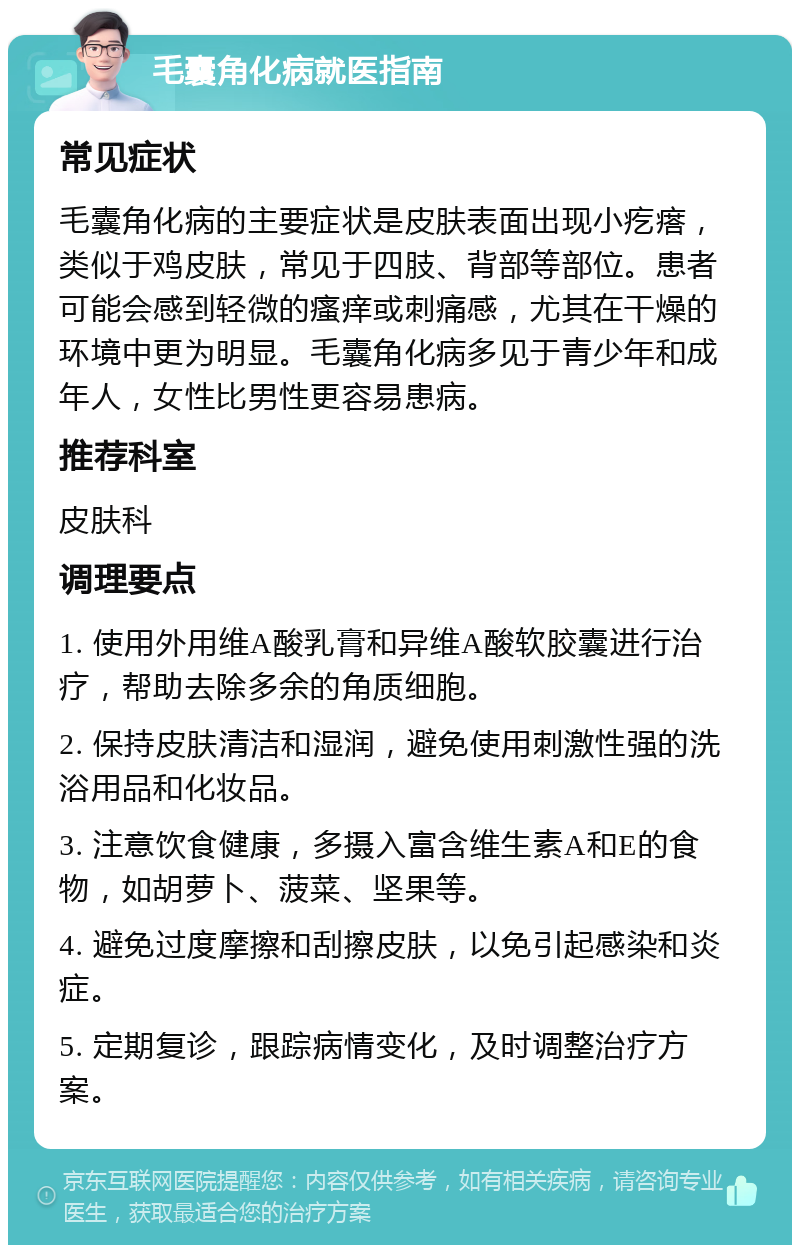 毛囊角化病就医指南 常见症状 毛囊角化病的主要症状是皮肤表面出现小疙瘩，类似于鸡皮肤，常见于四肢、背部等部位。患者可能会感到轻微的瘙痒或刺痛感，尤其在干燥的环境中更为明显。毛囊角化病多见于青少年和成年人，女性比男性更容易患病。 推荐科室 皮肤科 调理要点 1. 使用外用维A酸乳膏和异维A酸软胶囊进行治疗，帮助去除多余的角质细胞。 2. 保持皮肤清洁和湿润，避免使用刺激性强的洗浴用品和化妆品。 3. 注意饮食健康，多摄入富含维生素A和E的食物，如胡萝卜、菠菜、坚果等。 4. 避免过度摩擦和刮擦皮肤，以免引起感染和炎症。 5. 定期复诊，跟踪病情变化，及时调整治疗方案。