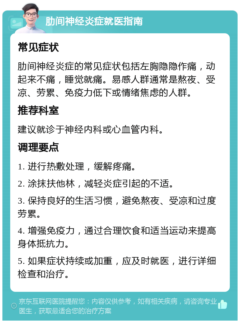 肋间神经炎症就医指南 常见症状 肋间神经炎症的常见症状包括左胸隐隐作痛，动起来不痛，睡觉就痛。易感人群通常是熬夜、受凉、劳累、免疫力低下或情绪焦虑的人群。 推荐科室 建议就诊于神经内科或心血管内科。 调理要点 1. 进行热敷处理，缓解疼痛。 2. 涂抹扶他林，减轻炎症引起的不适。 3. 保持良好的生活习惯，避免熬夜、受凉和过度劳累。 4. 增强免疫力，通过合理饮食和适当运动来提高身体抵抗力。 5. 如果症状持续或加重，应及时就医，进行详细检查和治疗。