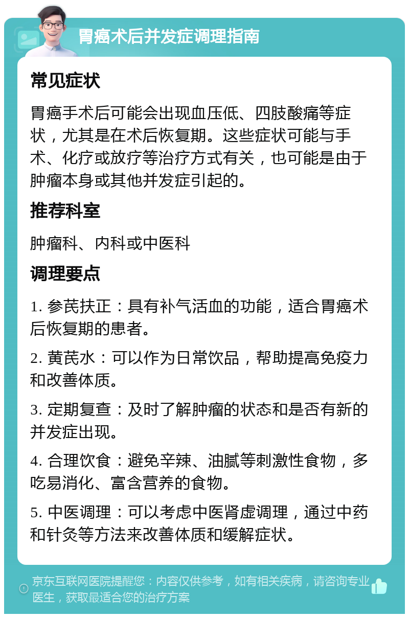 胃癌术后并发症调理指南 常见症状 胃癌手术后可能会出现血压低、四肢酸痛等症状，尤其是在术后恢复期。这些症状可能与手术、化疗或放疗等治疗方式有关，也可能是由于肿瘤本身或其他并发症引起的。 推荐科室 肿瘤科、内科或中医科 调理要点 1. 参芪扶正：具有补气活血的功能，适合胃癌术后恢复期的患者。 2. 黄芪水：可以作为日常饮品，帮助提高免疫力和改善体质。 3. 定期复查：及时了解肿瘤的状态和是否有新的并发症出现。 4. 合理饮食：避免辛辣、油腻等刺激性食物，多吃易消化、富含营养的食物。 5. 中医调理：可以考虑中医肾虚调理，通过中药和针灸等方法来改善体质和缓解症状。