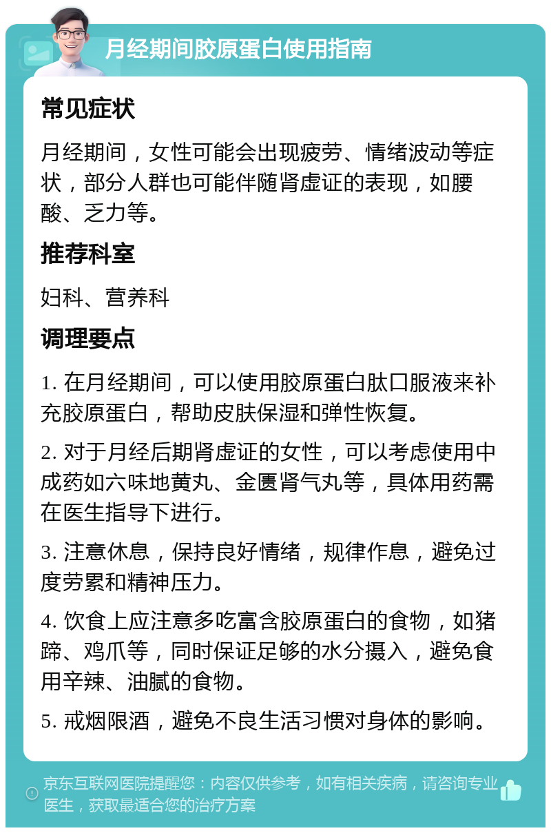 月经期间胶原蛋白使用指南 常见症状 月经期间，女性可能会出现疲劳、情绪波动等症状，部分人群也可能伴随肾虚证的表现，如腰酸、乏力等。 推荐科室 妇科、营养科 调理要点 1. 在月经期间，可以使用胶原蛋白肽口服液来补充胶原蛋白，帮助皮肤保湿和弹性恢复。 2. 对于月经后期肾虚证的女性，可以考虑使用中成药如六味地黄丸、金匮肾气丸等，具体用药需在医生指导下进行。 3. 注意休息，保持良好情绪，规律作息，避免过度劳累和精神压力。 4. 饮食上应注意多吃富含胶原蛋白的食物，如猪蹄、鸡爪等，同时保证足够的水分摄入，避免食用辛辣、油腻的食物。 5. 戒烟限酒，避免不良生活习惯对身体的影响。