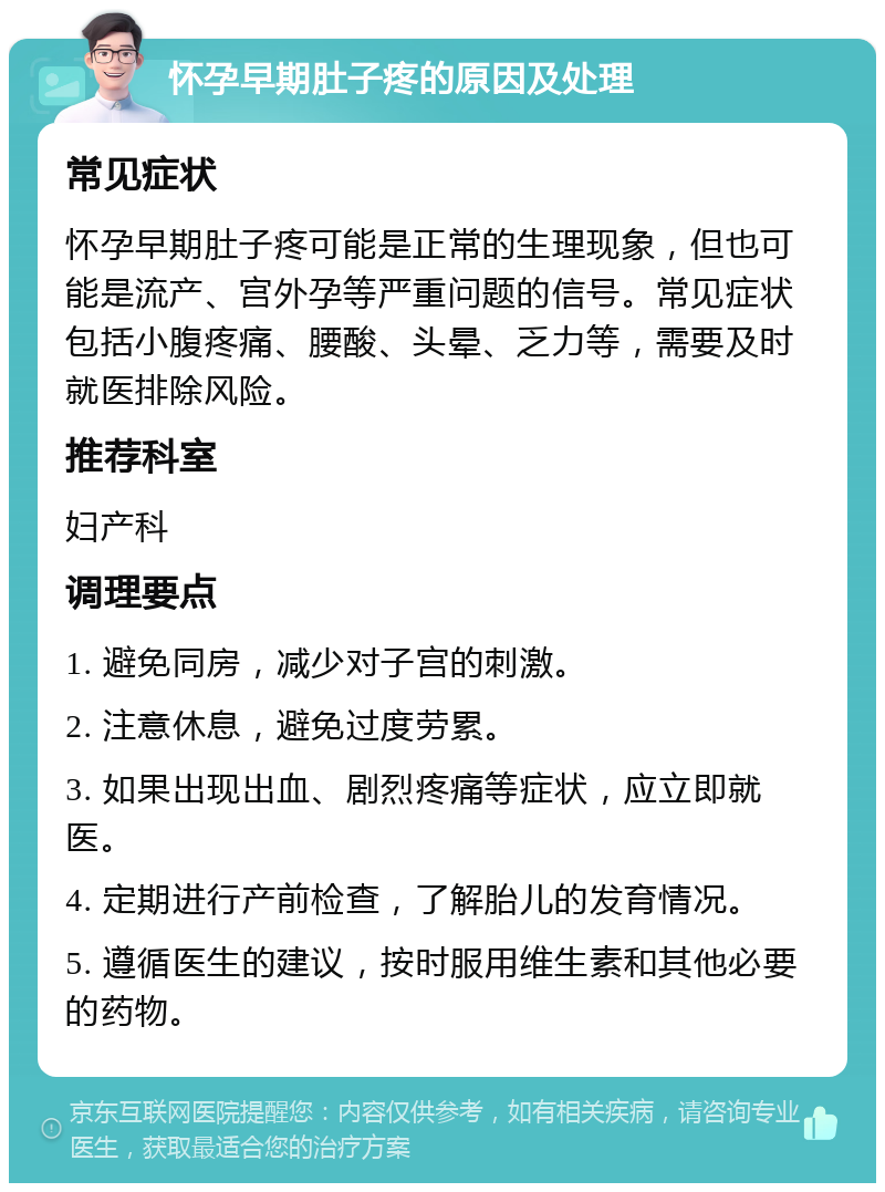 怀孕早期肚子疼的原因及处理 常见症状 怀孕早期肚子疼可能是正常的生理现象，但也可能是流产、宫外孕等严重问题的信号。常见症状包括小腹疼痛、腰酸、头晕、乏力等，需要及时就医排除风险。 推荐科室 妇产科 调理要点 1. 避免同房，减少对子宫的刺激。 2. 注意休息，避免过度劳累。 3. 如果出现出血、剧烈疼痛等症状，应立即就医。 4. 定期进行产前检查，了解胎儿的发育情况。 5. 遵循医生的建议，按时服用维生素和其他必要的药物。