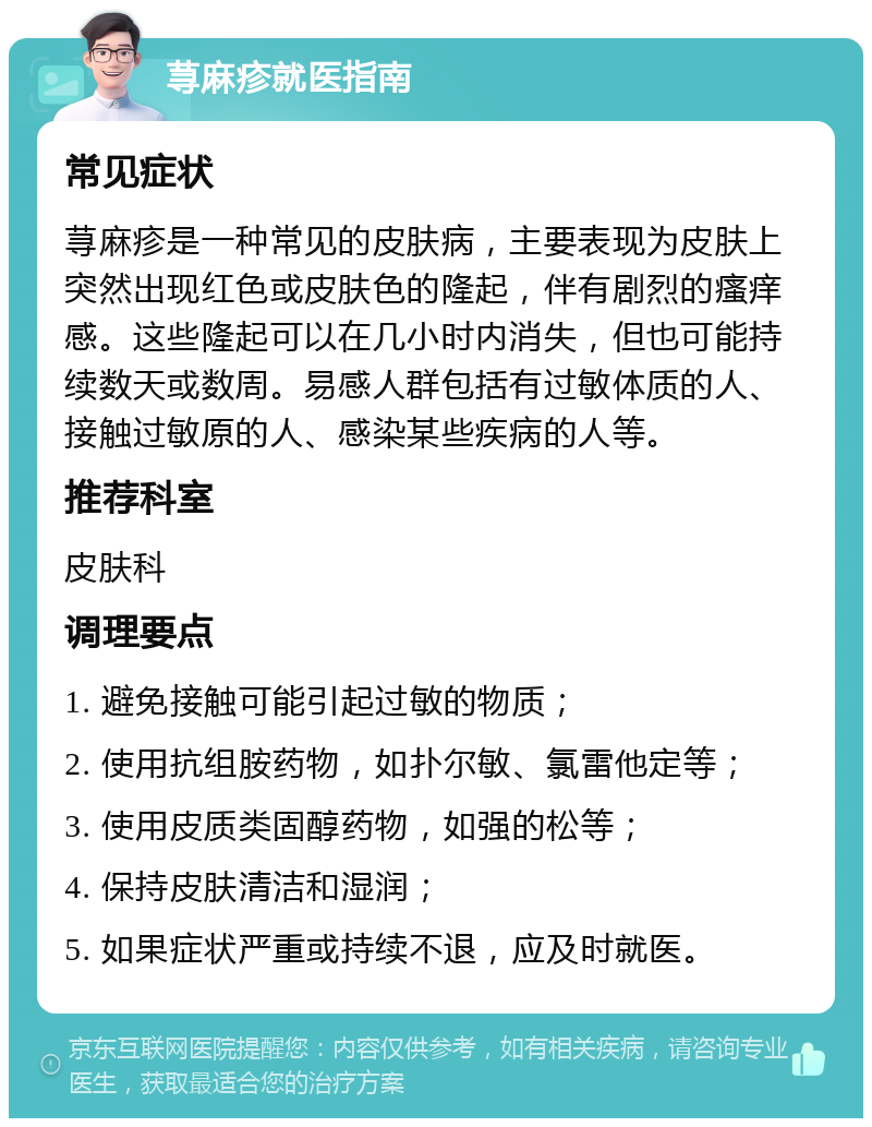 荨麻疹就医指南 常见症状 荨麻疹是一种常见的皮肤病，主要表现为皮肤上突然出现红色或皮肤色的隆起，伴有剧烈的瘙痒感。这些隆起可以在几小时内消失，但也可能持续数天或数周。易感人群包括有过敏体质的人、接触过敏原的人、感染某些疾病的人等。 推荐科室 皮肤科 调理要点 1. 避免接触可能引起过敏的物质； 2. 使用抗组胺药物，如扑尔敏、氯雷他定等； 3. 使用皮质类固醇药物，如强的松等； 4. 保持皮肤清洁和湿润； 5. 如果症状严重或持续不退，应及时就医。