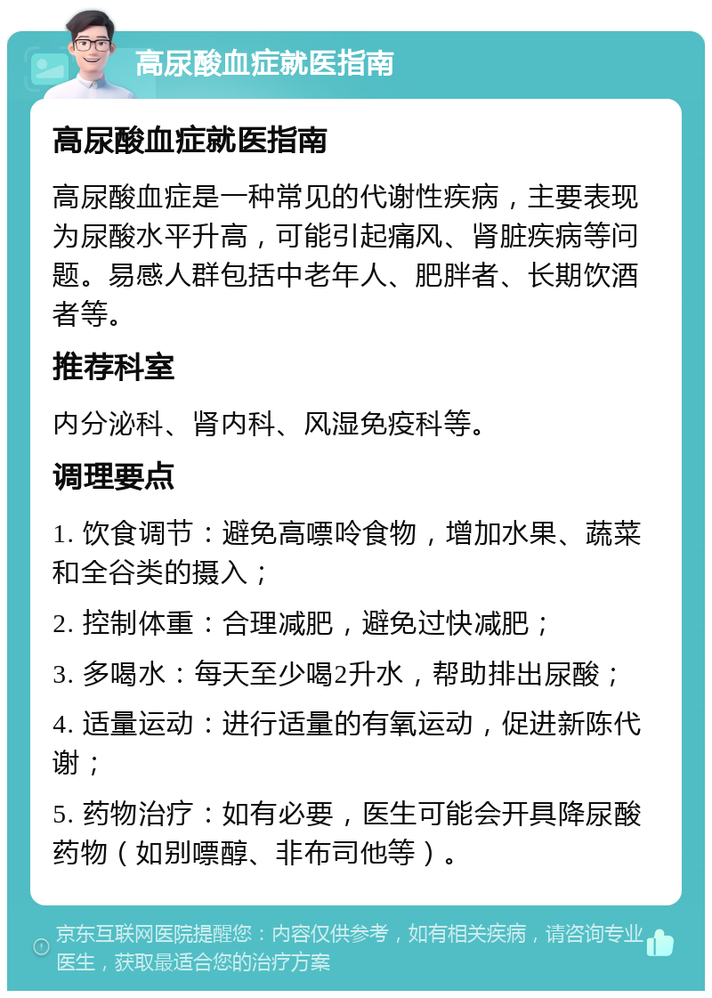 高尿酸血症就医指南 高尿酸血症就医指南 高尿酸血症是一种常见的代谢性疾病，主要表现为尿酸水平升高，可能引起痛风、肾脏疾病等问题。易感人群包括中老年人、肥胖者、长期饮酒者等。 推荐科室 内分泌科、肾内科、风湿免疫科等。 调理要点 1. 饮食调节：避免高嘌呤食物，增加水果、蔬菜和全谷类的摄入； 2. 控制体重：合理减肥，避免过快减肥； 3. 多喝水：每天至少喝2升水，帮助排出尿酸； 4. 适量运动：进行适量的有氧运动，促进新陈代谢； 5. 药物治疗：如有必要，医生可能会开具降尿酸药物（如别嘌醇、非布司他等）。