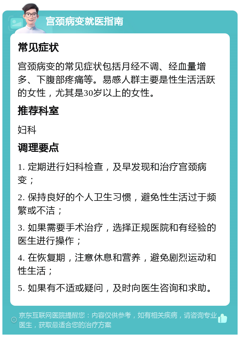 宫颈病变就医指南 常见症状 宫颈病变的常见症状包括月经不调、经血量增多、下腹部疼痛等。易感人群主要是性生活活跃的女性，尤其是30岁以上的女性。 推荐科室 妇科 调理要点 1. 定期进行妇科检查，及早发现和治疗宫颈病变； 2. 保持良好的个人卫生习惯，避免性生活过于频繁或不洁； 3. 如果需要手术治疗，选择正规医院和有经验的医生进行操作； 4. 在恢复期，注意休息和营养，避免剧烈运动和性生活； 5. 如果有不适或疑问，及时向医生咨询和求助。