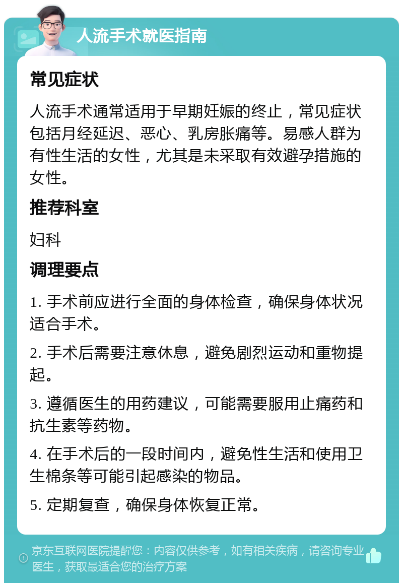 人流手术就医指南 常见症状 人流手术通常适用于早期妊娠的终止，常见症状包括月经延迟、恶心、乳房胀痛等。易感人群为有性生活的女性，尤其是未采取有效避孕措施的女性。 推荐科室 妇科 调理要点 1. 手术前应进行全面的身体检查，确保身体状况适合手术。 2. 手术后需要注意休息，避免剧烈运动和重物提起。 3. 遵循医生的用药建议，可能需要服用止痛药和抗生素等药物。 4. 在手术后的一段时间内，避免性生活和使用卫生棉条等可能引起感染的物品。 5. 定期复查，确保身体恢复正常。