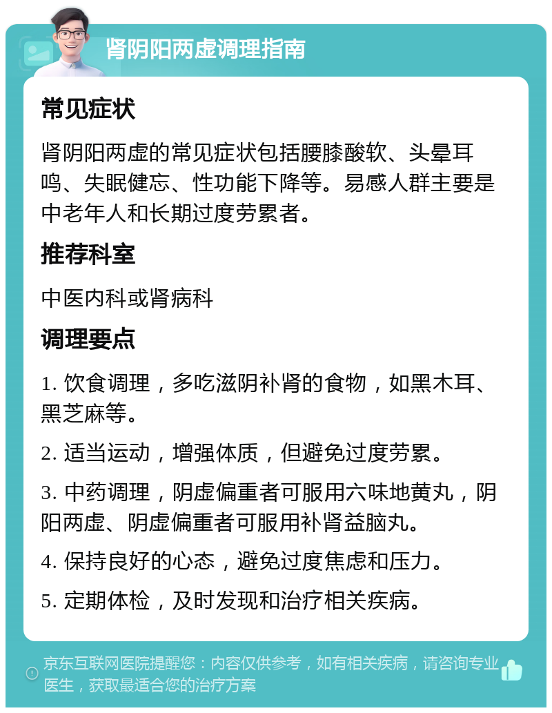 肾阴阳两虚调理指南 常见症状 肾阴阳两虚的常见症状包括腰膝酸软、头晕耳鸣、失眠健忘、性功能下降等。易感人群主要是中老年人和长期过度劳累者。 推荐科室 中医内科或肾病科 调理要点 1. 饮食调理，多吃滋阴补肾的食物，如黑木耳、黑芝麻等。 2. 适当运动，增强体质，但避免过度劳累。 3. 中药调理，阴虚偏重者可服用六味地黄丸，阴阳两虚、阴虚偏重者可服用补肾益脑丸。 4. 保持良好的心态，避免过度焦虑和压力。 5. 定期体检，及时发现和治疗相关疾病。