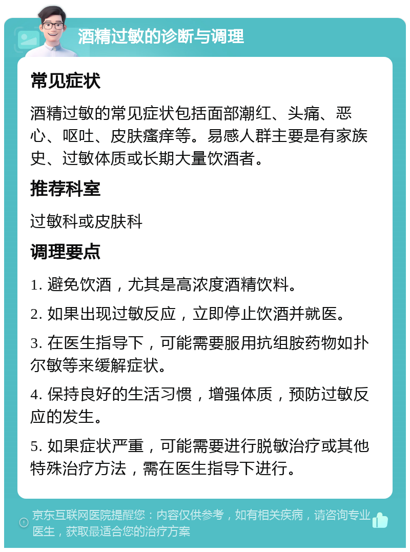 酒精过敏的诊断与调理 常见症状 酒精过敏的常见症状包括面部潮红、头痛、恶心、呕吐、皮肤瘙痒等。易感人群主要是有家族史、过敏体质或长期大量饮酒者。 推荐科室 过敏科或皮肤科 调理要点 1. 避免饮酒，尤其是高浓度酒精饮料。 2. 如果出现过敏反应，立即停止饮酒并就医。 3. 在医生指导下，可能需要服用抗组胺药物如扑尔敏等来缓解症状。 4. 保持良好的生活习惯，增强体质，预防过敏反应的发生。 5. 如果症状严重，可能需要进行脱敏治疗或其他特殊治疗方法，需在医生指导下进行。