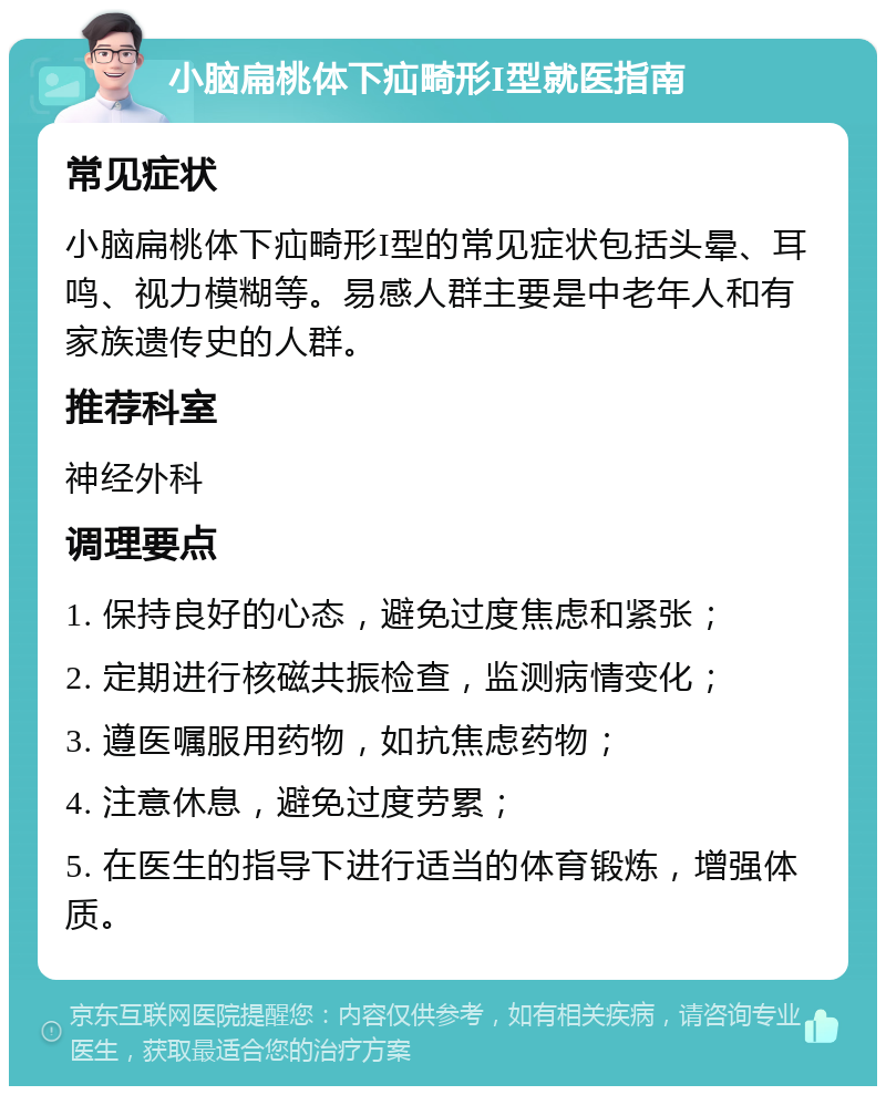 小脑扁桃体下疝畸形I型就医指南 常见症状 小脑扁桃体下疝畸形I型的常见症状包括头晕、耳鸣、视力模糊等。易感人群主要是中老年人和有家族遗传史的人群。 推荐科室 神经外科 调理要点 1. 保持良好的心态，避免过度焦虑和紧张； 2. 定期进行核磁共振检查，监测病情变化； 3. 遵医嘱服用药物，如抗焦虑药物； 4. 注意休息，避免过度劳累； 5. 在医生的指导下进行适当的体育锻炼，增强体质。