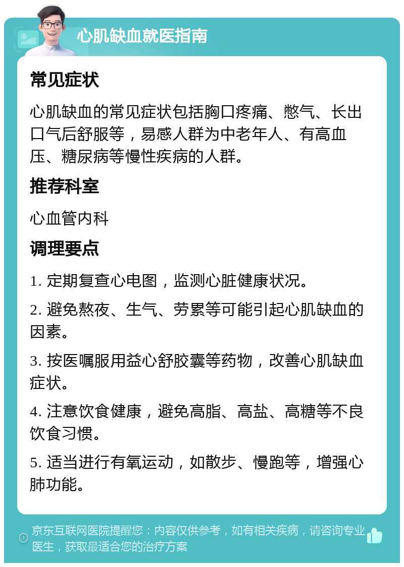 心肌缺血就医指南 常见症状 心肌缺血的常见症状包括胸口疼痛、憋气、长出口气后舒服等，易感人群为中老年人、有高血压、糖尿病等慢性疾病的人群。 推荐科室 心血管内科 调理要点 1. 定期复查心电图，监测心脏健康状况。 2. 避免熬夜、生气、劳累等可能引起心肌缺血的因素。 3. 按医嘱服用益心舒胶囊等药物，改善心肌缺血症状。 4. 注意饮食健康，避免高脂、高盐、高糖等不良饮食习惯。 5. 适当进行有氧运动，如散步、慢跑等，增强心肺功能。