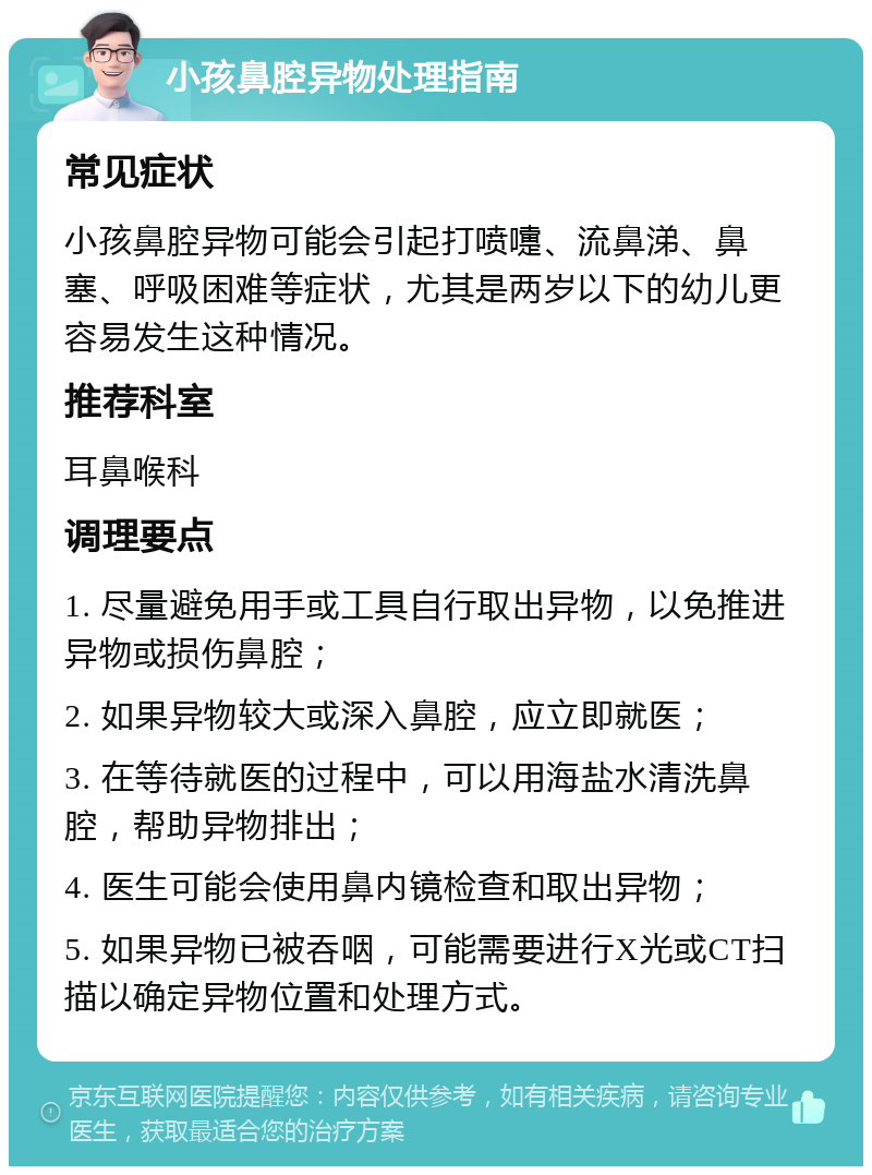 小孩鼻腔异物处理指南 常见症状 小孩鼻腔异物可能会引起打喷嚏、流鼻涕、鼻塞、呼吸困难等症状，尤其是两岁以下的幼儿更容易发生这种情况。 推荐科室 耳鼻喉科 调理要点 1. 尽量避免用手或工具自行取出异物，以免推进异物或损伤鼻腔； 2. 如果异物较大或深入鼻腔，应立即就医； 3. 在等待就医的过程中，可以用海盐水清洗鼻腔，帮助异物排出； 4. 医生可能会使用鼻内镜检查和取出异物； 5. 如果异物已被吞咽，可能需要进行X光或CT扫描以确定异物位置和处理方式。