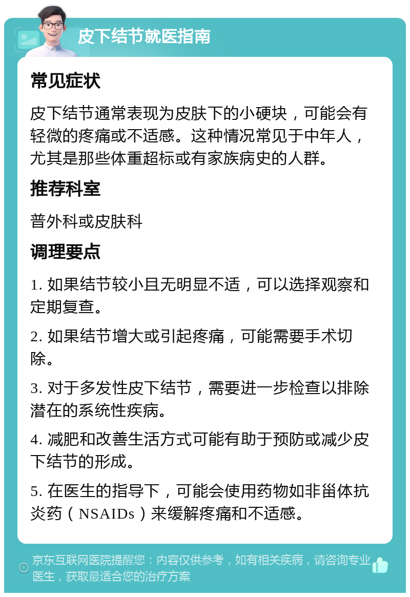 皮下结节就医指南 常见症状 皮下结节通常表现为皮肤下的小硬块，可能会有轻微的疼痛或不适感。这种情况常见于中年人，尤其是那些体重超标或有家族病史的人群。 推荐科室 普外科或皮肤科 调理要点 1. 如果结节较小且无明显不适，可以选择观察和定期复查。 2. 如果结节增大或引起疼痛，可能需要手术切除。 3. 对于多发性皮下结节，需要进一步检查以排除潜在的系统性疾病。 4. 减肥和改善生活方式可能有助于预防或减少皮下结节的形成。 5. 在医生的指导下，可能会使用药物如非甾体抗炎药（NSAIDs）来缓解疼痛和不适感。