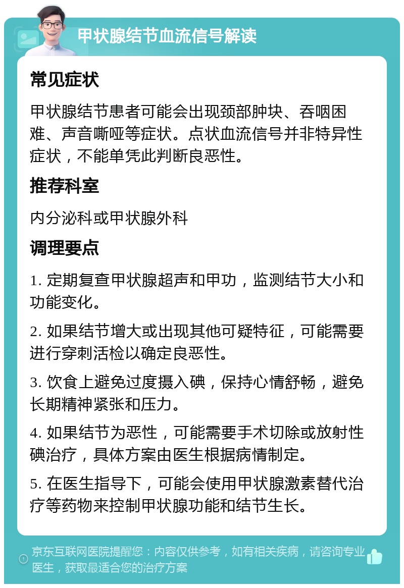 甲状腺结节血流信号解读 常见症状 甲状腺结节患者可能会出现颈部肿块、吞咽困难、声音嘶哑等症状。点状血流信号并非特异性症状，不能单凭此判断良恶性。 推荐科室 内分泌科或甲状腺外科 调理要点 1. 定期复查甲状腺超声和甲功，监测结节大小和功能变化。 2. 如果结节增大或出现其他可疑特征，可能需要进行穿刺活检以确定良恶性。 3. 饮食上避免过度摄入碘，保持心情舒畅，避免长期精神紧张和压力。 4. 如果结节为恶性，可能需要手术切除或放射性碘治疗，具体方案由医生根据病情制定。 5. 在医生指导下，可能会使用甲状腺激素替代治疗等药物来控制甲状腺功能和结节生长。