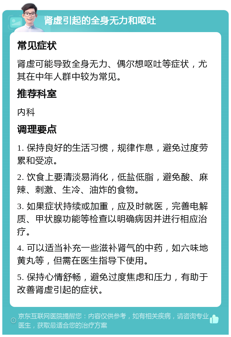 肾虚引起的全身无力和呕吐 常见症状 肾虚可能导致全身无力、偶尔想呕吐等症状，尤其在中年人群中较为常见。 推荐科室 内科 调理要点 1. 保持良好的生活习惯，规律作息，避免过度劳累和受凉。 2. 饮食上要清淡易消化，低盐低脂，避免酸、麻辣、刺激、生冷、油炸的食物。 3. 如果症状持续或加重，应及时就医，完善电解质、甲状腺功能等检查以明确病因并进行相应治疗。 4. 可以适当补充一些滋补肾气的中药，如六味地黄丸等，但需在医生指导下使用。 5. 保持心情舒畅，避免过度焦虑和压力，有助于改善肾虚引起的症状。