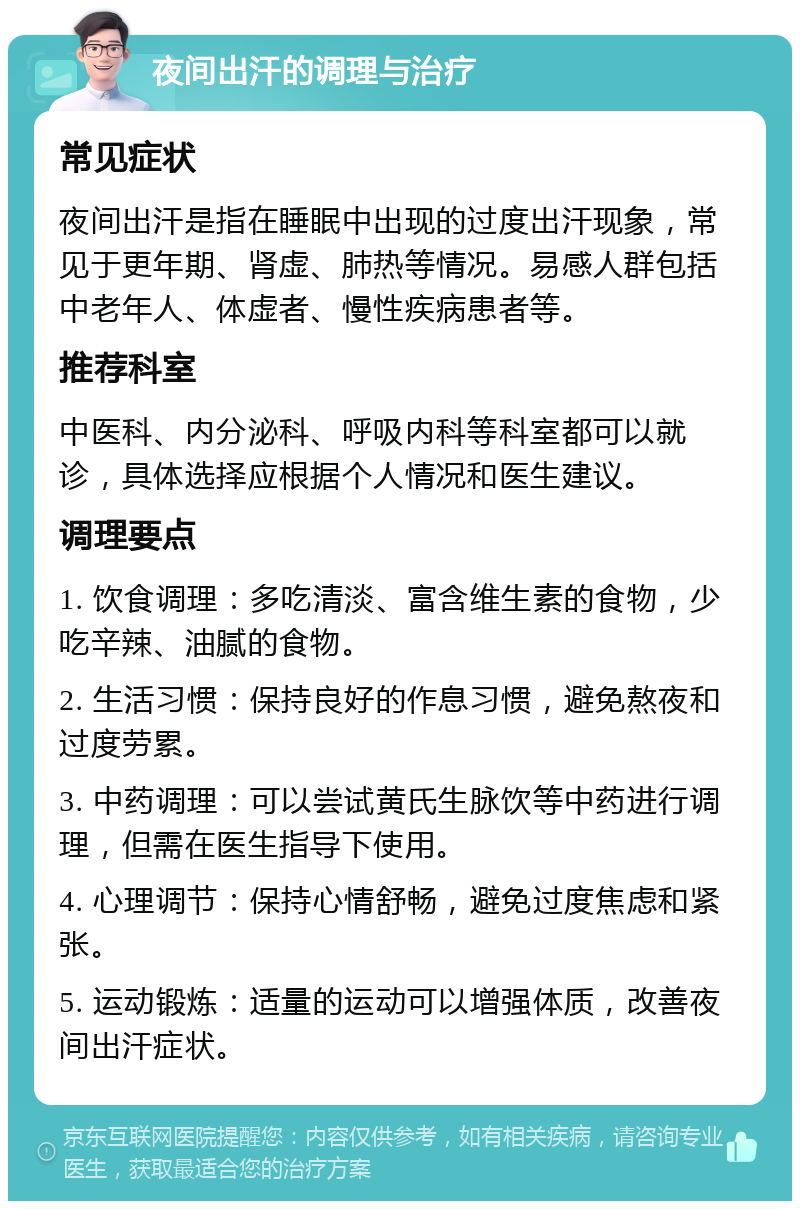 夜间出汗的调理与治疗 常见症状 夜间出汗是指在睡眠中出现的过度出汗现象，常见于更年期、肾虚、肺热等情况。易感人群包括中老年人、体虚者、慢性疾病患者等。 推荐科室 中医科、内分泌科、呼吸内科等科室都可以就诊，具体选择应根据个人情况和医生建议。 调理要点 1. 饮食调理：多吃清淡、富含维生素的食物，少吃辛辣、油腻的食物。 2. 生活习惯：保持良好的作息习惯，避免熬夜和过度劳累。 3. 中药调理：可以尝试黄氏生脉饮等中药进行调理，但需在医生指导下使用。 4. 心理调节：保持心情舒畅，避免过度焦虑和紧张。 5. 运动锻炼：适量的运动可以增强体质，改善夜间出汗症状。