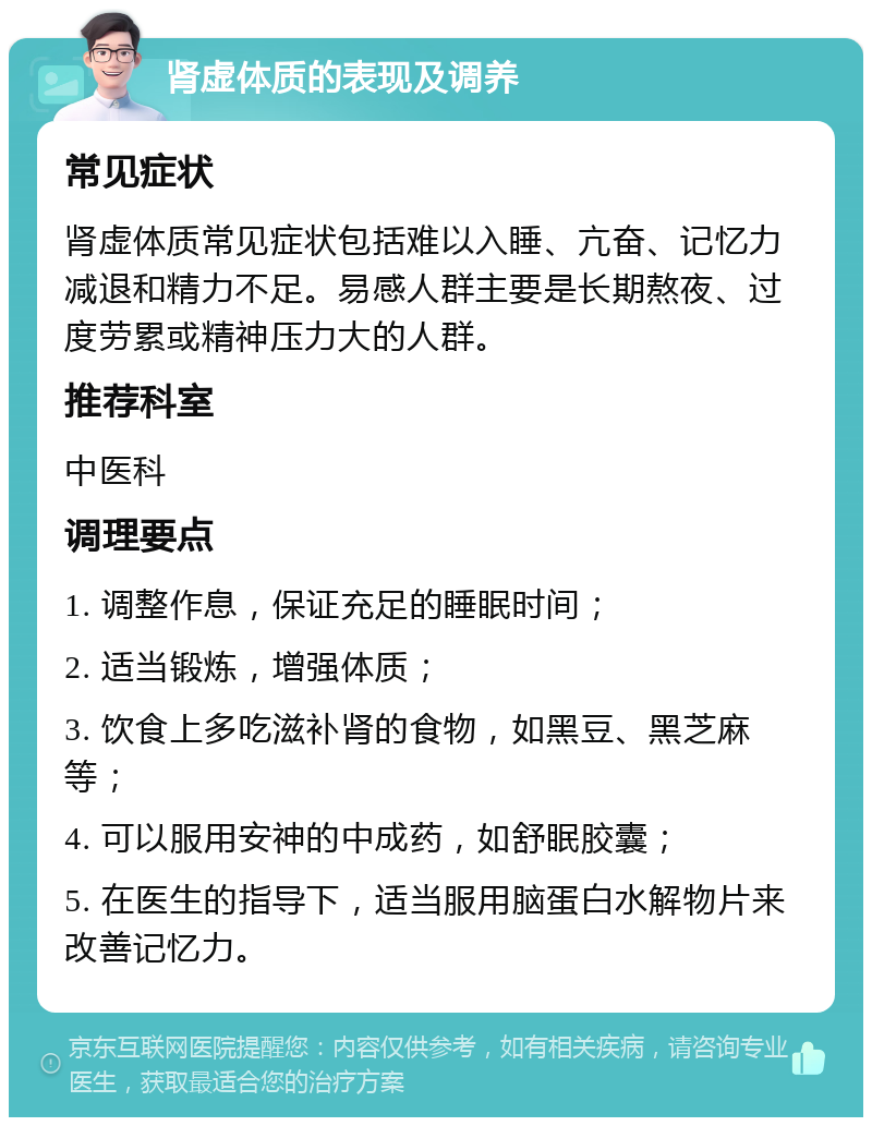 肾虚体质的表现及调养 常见症状 肾虚体质常见症状包括难以入睡、亢奋、记忆力减退和精力不足。易感人群主要是长期熬夜、过度劳累或精神压力大的人群。 推荐科室 中医科 调理要点 1. 调整作息，保证充足的睡眠时间； 2. 适当锻炼，增强体质； 3. 饮食上多吃滋补肾的食物，如黑豆、黑芝麻等； 4. 可以服用安神的中成药，如舒眠胶囊； 5. 在医生的指导下，适当服用脑蛋白水解物片来改善记忆力。