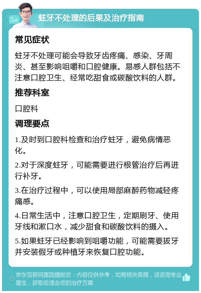 蛀牙不处理的后果及治疗指南 常见症状 蛀牙不处理可能会导致牙齿疼痛、感染、牙周炎、甚至影响咀嚼和口腔健康。易感人群包括不注意口腔卫生、经常吃甜食或碳酸饮料的人群。 推荐科室 口腔科 调理要点 1.及时到口腔科检查和治疗蛀牙，避免病情恶化。 2.对于深度蛀牙，可能需要进行根管治疗后再进行补牙。 3.在治疗过程中，可以使用局部麻醉药物减轻疼痛感。 4.日常生活中，注意口腔卫生，定期刷牙、使用牙线和漱口水，减少甜食和碳酸饮料的摄入。 5.如果蛀牙已经影响到咀嚼功能，可能需要拔牙并安装假牙或种植牙来恢复口腔功能。