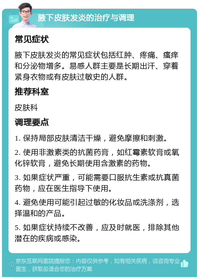 腋下皮肤发炎的治疗与调理 常见症状 腋下皮肤发炎的常见症状包括红肿、疼痛、瘙痒和分泌物增多。易感人群主要是长期出汗、穿着紧身衣物或有皮肤过敏史的人群。 推荐科室 皮肤科 调理要点 1. 保持局部皮肤清洁干燥，避免摩擦和刺激。 2. 使用非激素类的抗菌药膏，如红霉素软膏或氧化锌软膏，避免长期使用含激素的药物。 3. 如果症状严重，可能需要口服抗生素或抗真菌药物，应在医生指导下使用。 4. 避免使用可能引起过敏的化妆品或洗涤剂，选择温和的产品。 5. 如果症状持续不改善，应及时就医，排除其他潜在的疾病或感染。