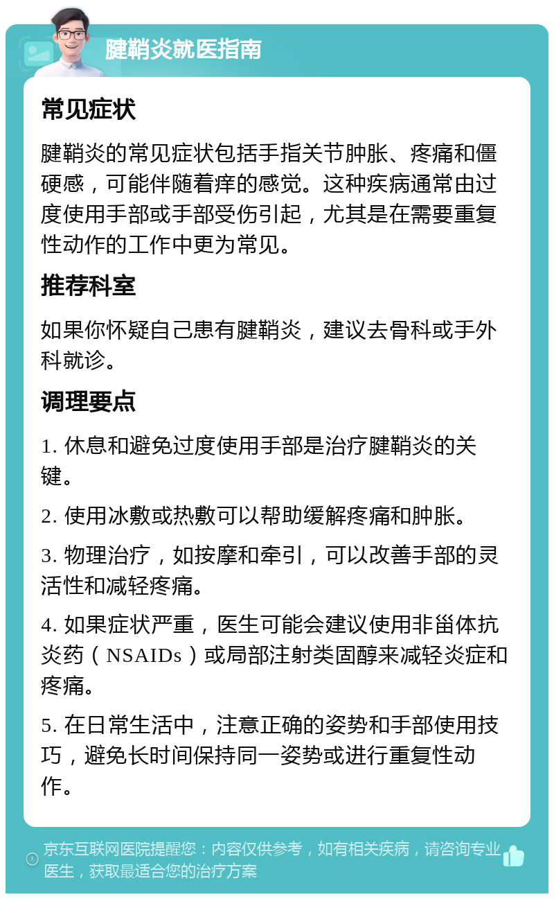 腱鞘炎就医指南 常见症状 腱鞘炎的常见症状包括手指关节肿胀、疼痛和僵硬感，可能伴随着痒的感觉。这种疾病通常由过度使用手部或手部受伤引起，尤其是在需要重复性动作的工作中更为常见。 推荐科室 如果你怀疑自己患有腱鞘炎，建议去骨科或手外科就诊。 调理要点 1. 休息和避免过度使用手部是治疗腱鞘炎的关键。 2. 使用冰敷或热敷可以帮助缓解疼痛和肿胀。 3. 物理治疗，如按摩和牵引，可以改善手部的灵活性和减轻疼痛。 4. 如果症状严重，医生可能会建议使用非甾体抗炎药（NSAIDs）或局部注射类固醇来减轻炎症和疼痛。 5. 在日常生活中，注意正确的姿势和手部使用技巧，避免长时间保持同一姿势或进行重复性动作。