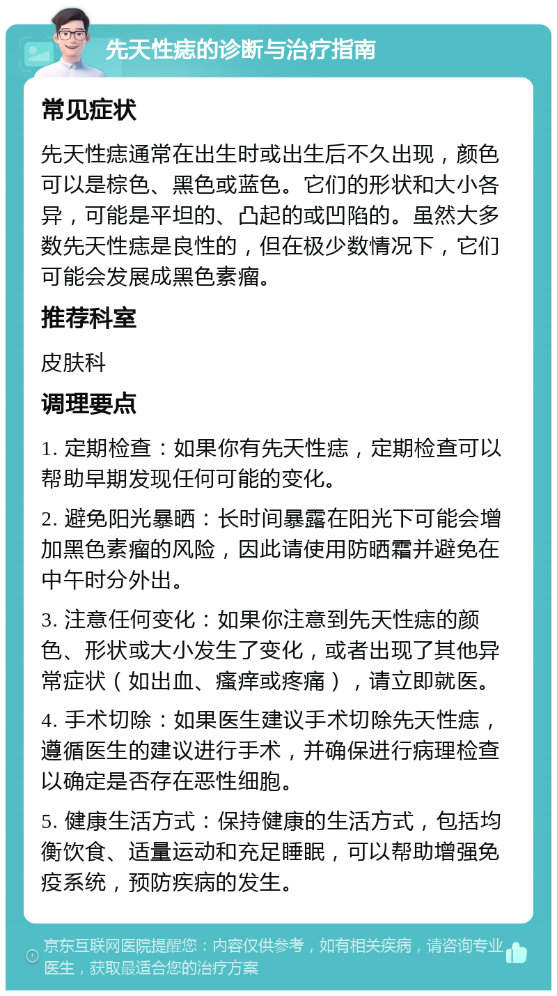 先天性痣的诊断与治疗指南 常见症状 先天性痣通常在出生时或出生后不久出现，颜色可以是棕色、黑色或蓝色。它们的形状和大小各异，可能是平坦的、凸起的或凹陷的。虽然大多数先天性痣是良性的，但在极少数情况下，它们可能会发展成黑色素瘤。 推荐科室 皮肤科 调理要点 1. 定期检查：如果你有先天性痣，定期检查可以帮助早期发现任何可能的变化。 2. 避免阳光暴晒：长时间暴露在阳光下可能会增加黑色素瘤的风险，因此请使用防晒霜并避免在中午时分外出。 3. 注意任何变化：如果你注意到先天性痣的颜色、形状或大小发生了变化，或者出现了其他异常症状（如出血、瘙痒或疼痛），请立即就医。 4. 手术切除：如果医生建议手术切除先天性痣，遵循医生的建议进行手术，并确保进行病理检查以确定是否存在恶性细胞。 5. 健康生活方式：保持健康的生活方式，包括均衡饮食、适量运动和充足睡眠，可以帮助增强免疫系统，预防疾病的发生。