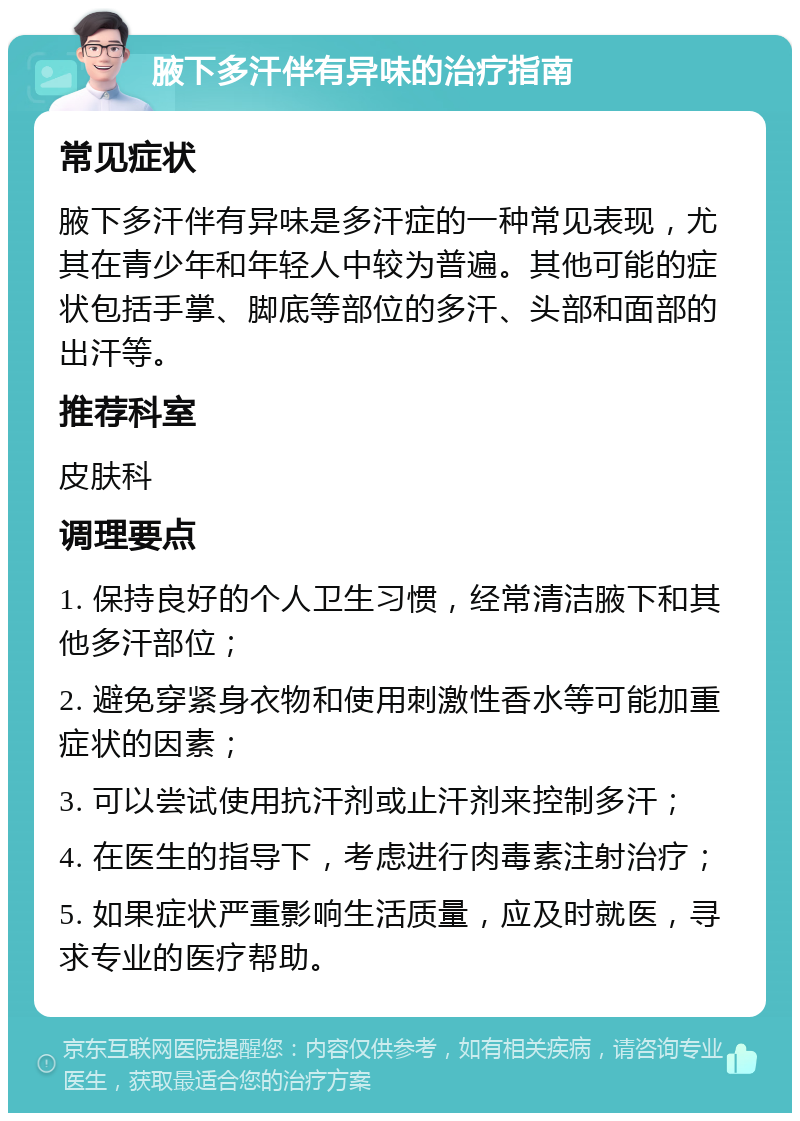 腋下多汗伴有异味的治疗指南 常见症状 腋下多汗伴有异味是多汗症的一种常见表现，尤其在青少年和年轻人中较为普遍。其他可能的症状包括手掌、脚底等部位的多汗、头部和面部的出汗等。 推荐科室 皮肤科 调理要点 1. 保持良好的个人卫生习惯，经常清洁腋下和其他多汗部位； 2. 避免穿紧身衣物和使用刺激性香水等可能加重症状的因素； 3. 可以尝试使用抗汗剂或止汗剂来控制多汗； 4. 在医生的指导下，考虑进行肉毒素注射治疗； 5. 如果症状严重影响生活质量，应及时就医，寻求专业的医疗帮助。