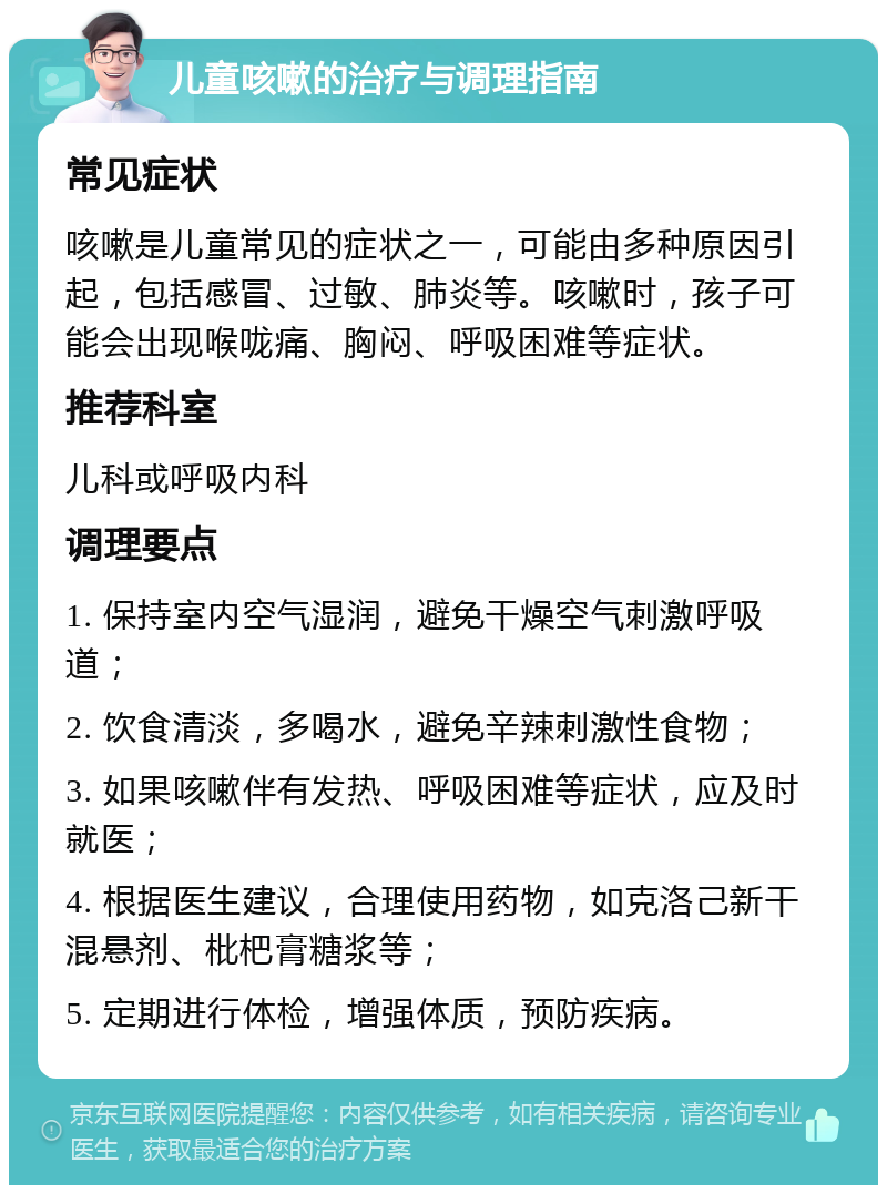 儿童咳嗽的治疗与调理指南 常见症状 咳嗽是儿童常见的症状之一，可能由多种原因引起，包括感冒、过敏、肺炎等。咳嗽时，孩子可能会出现喉咙痛、胸闷、呼吸困难等症状。 推荐科室 儿科或呼吸内科 调理要点 1. 保持室内空气湿润，避免干燥空气刺激呼吸道； 2. 饮食清淡，多喝水，避免辛辣刺激性食物； 3. 如果咳嗽伴有发热、呼吸困难等症状，应及时就医； 4. 根据医生建议，合理使用药物，如克洛己新干混悬剂、枇杷膏糖浆等； 5. 定期进行体检，增强体质，预防疾病。