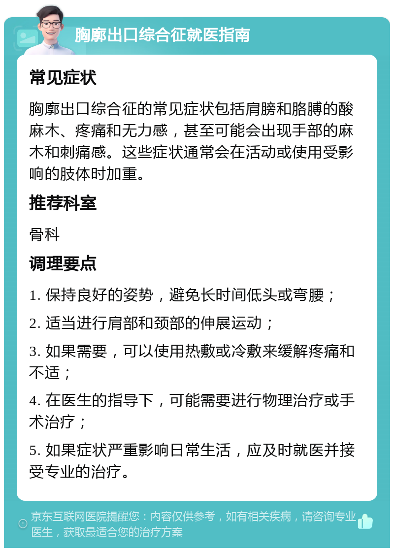 胸廓出口综合征就医指南 常见症状 胸廓出口综合征的常见症状包括肩膀和胳膊的酸麻木、疼痛和无力感，甚至可能会出现手部的麻木和刺痛感。这些症状通常会在活动或使用受影响的肢体时加重。 推荐科室 骨科 调理要点 1. 保持良好的姿势，避免长时间低头或弯腰； 2. 适当进行肩部和颈部的伸展运动； 3. 如果需要，可以使用热敷或冷敷来缓解疼痛和不适； 4. 在医生的指导下，可能需要进行物理治疗或手术治疗； 5. 如果症状严重影响日常生活，应及时就医并接受专业的治疗。