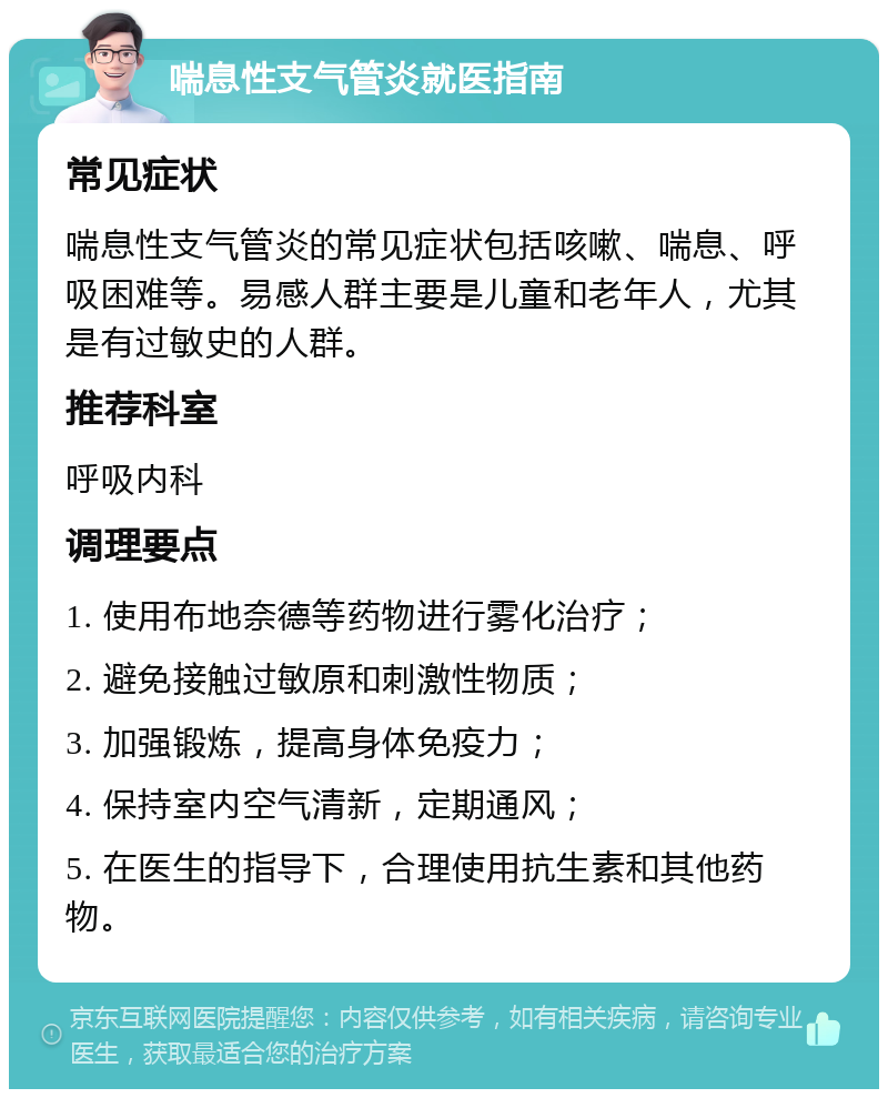 喘息性支气管炎就医指南 常见症状 喘息性支气管炎的常见症状包括咳嗽、喘息、呼吸困难等。易感人群主要是儿童和老年人，尤其是有过敏史的人群。 推荐科室 呼吸内科 调理要点 1. 使用布地奈德等药物进行雾化治疗； 2. 避免接触过敏原和刺激性物质； 3. 加强锻炼，提高身体免疫力； 4. 保持室内空气清新，定期通风； 5. 在医生的指导下，合理使用抗生素和其他药物。