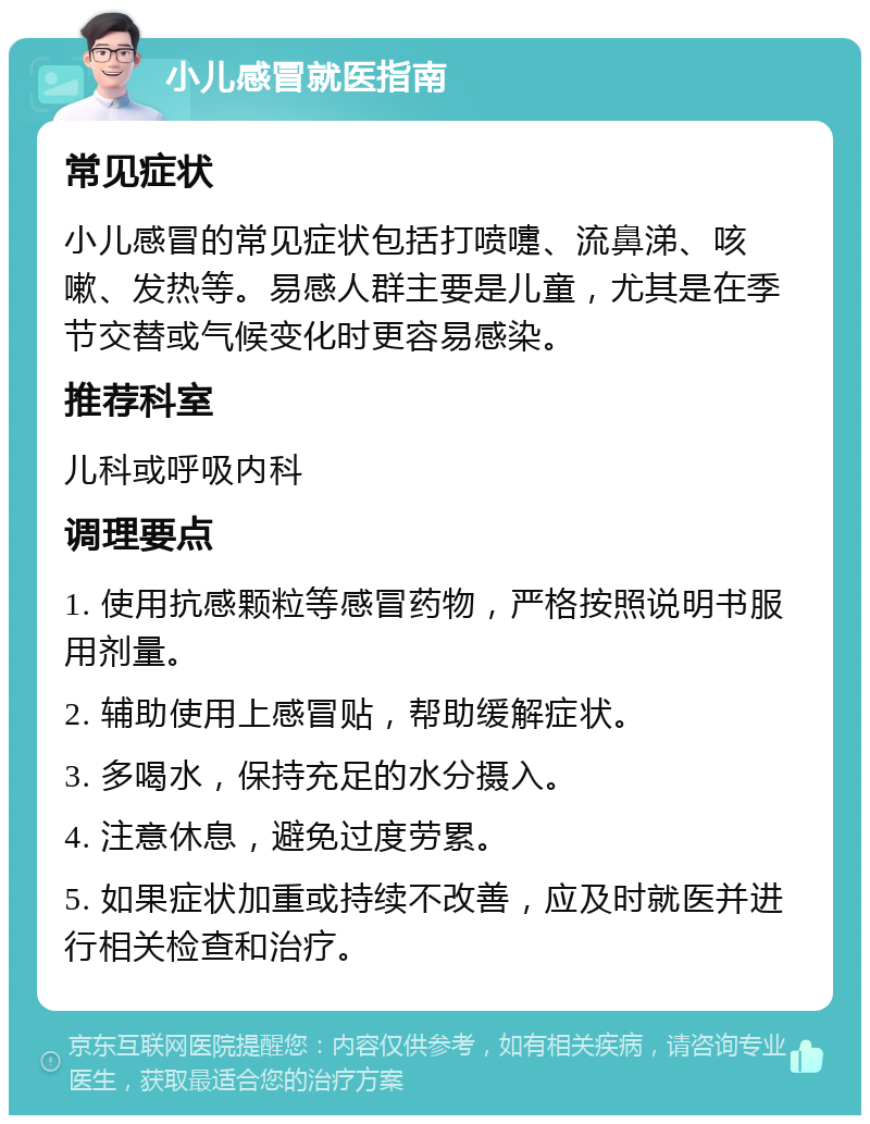 小儿感冒就医指南 常见症状 小儿感冒的常见症状包括打喷嚏、流鼻涕、咳嗽、发热等。易感人群主要是儿童，尤其是在季节交替或气候变化时更容易感染。 推荐科室 儿科或呼吸内科 调理要点 1. 使用抗感颗粒等感冒药物，严格按照说明书服用剂量。 2. 辅助使用上感冒贴，帮助缓解症状。 3. 多喝水，保持充足的水分摄入。 4. 注意休息，避免过度劳累。 5. 如果症状加重或持续不改善，应及时就医并进行相关检查和治疗。